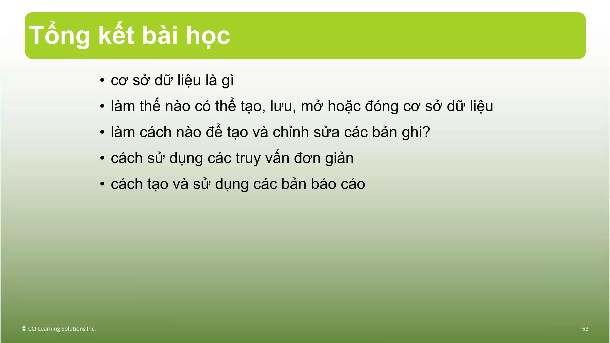 Tổng kết bài học
• cơ sở dữ liệu là gì
• làm thế nào có thể tạo, lưu, mở hoặc đóng cơ sở dữ liệu
• làm cách nào để tạo và chỉnh sửa các bản ghi?
• cách sử dụng các truy vấn đơn giản
• cách tạo và sử dụng các bản báo cáo
© CCI Learning Solutions Inc. 53
 