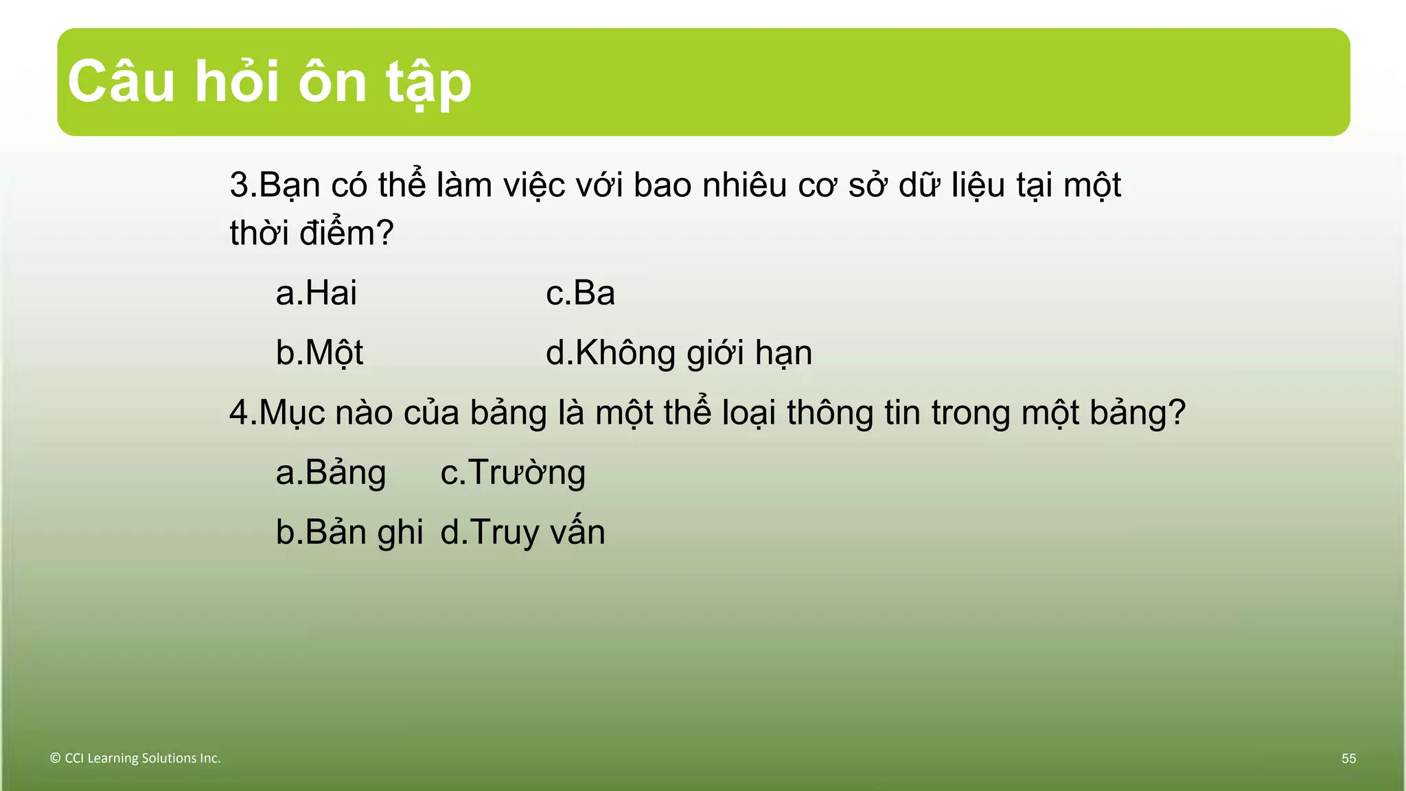 Câu hỏi ôn tập
3.Bạn có thể làm việc với bao nhiêu cơ sở dữ liệu tại một
thời điểm?
a.Hai c.Ba
b.Một d.Không giới hạn
4.Mục nào của bảng là một thể loại thông tin trong một bảng?
a.Bảng c.Trường
b.Bản ghi d.Truy vấn
© CCI Learning Solutions Inc. 55
 