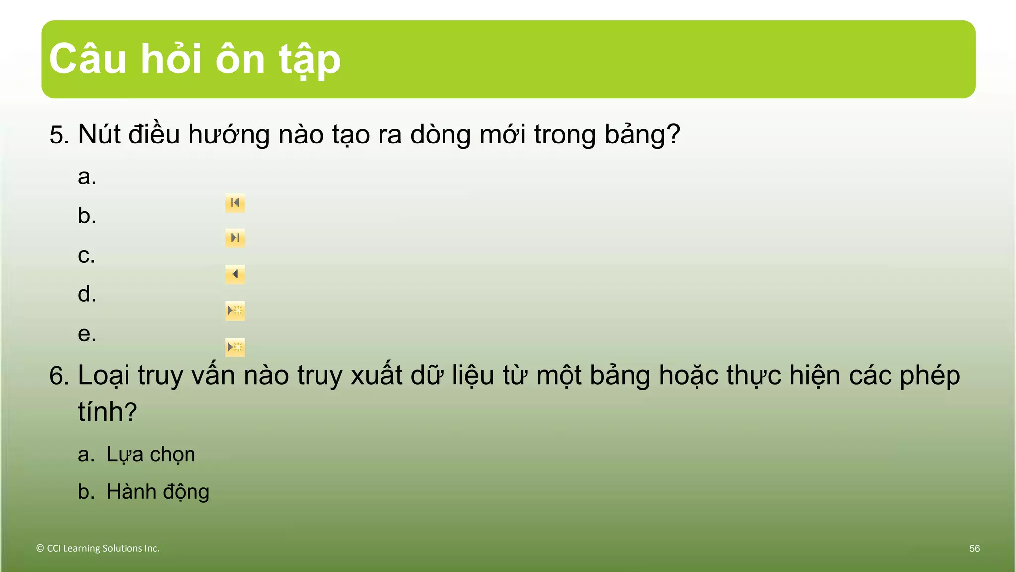 Câu hỏi ôn tập
5. Nút điều hướng nào tạo ra dòng mới trong bảng?
a.
b.
c.
d.
e.
6. Loại truy vấn nào truy xuất dữ liệu từ một bảng hoặc thực hiện các phép
tính?
a. Lựa chọn
b. Hành động
© CCI Learning Solutions Inc. 56
 