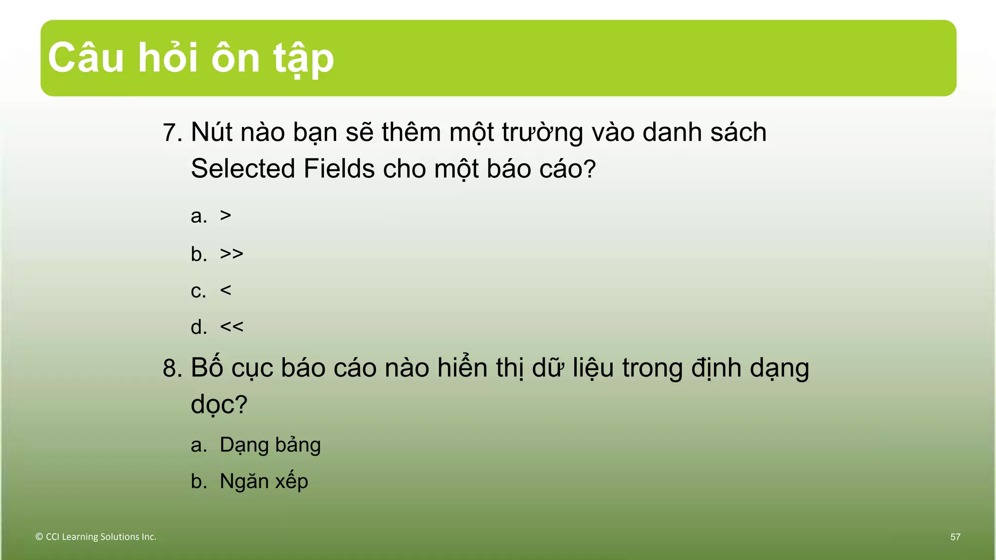 Câu hỏi ôn tập
7. Nút nào bạn sẽ thêm một trường vào danh sách
Selected Fields cho một báo cáo?
a. >
b. >>
c. <
d. <<
8. Bố cục báo cáo nào hiển thị dữ liệu trong định dạng
dọc?
a. Dạng bảng
b. Ngăn xếp
© CCI Learning Solutions Inc. 57
 