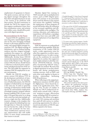58 www.mca-marines.org/gazette Marine Corps Gazette • February 2011
IDEAS & ISSUES (AVIATION)
employment of equipment in theater.
The speed, accuracy, and ease of rout-
ing digital messages throughout the
fires chain and approval process are just
a few reasons to be proficient with
these systems. The fires community, to
include the TACP, fire support team,
fires support coordination center, force
fires coordination center, and aviation
and artillery units, should all be profi-
cient with digital operations.
Recommendations for the Future
Expand DACAS capabilities to ro-
tary-wing assets, expand digital capabil-
ities (in the same messaging standard/
format) to all aviation platforms and C2
nodes, and expand digital messages be-
yond just CAS. The digital exchange of
information, such as airdrop briefing,
medevac nine-line, imagery exchange,
nonkinetic fires request, etc., will bring
digital advantages to the entire MAGTF.
Additionally, develop future DACAS
systems that maximize the expeditionary
nature of the Marine Corps. Next-gen-
eration DACAS devices should feature
a reduction in electrical power require-
ments and physical mass/size of the sys-
tem. This will enable fire supporters to
maximize DACAS employment in aus-
tere environments.
Modify the DACAS template to
mirror current CAS delivery TTP. As
the development and delivery of nine-
lines has changed since the introduc-
tion of StrikeLinksystems, the DACAS
template in StrikeLink has not changed
at the same rate. In order to speed the
exchange of information, further build
aircrew SA, and maximize employment
of multiple weapons, integrate software
features enabling JTACs to pass a com-
plete CAS game plan prior to or along
with a nine-line and send multiple tar-
gets in a single nine-line. Additionally,
cosmetic changes to the template that
include options for defaulting lines one
through three to “from the overhead,”
free text for line five, “talk on” for line
seven, and “overhead” for line nine.
These modifications represent neces-
sary improvements that will enable
JTACs to more clearly communicate
their intent to aircraft.
Mandate digital fires training in
T&R manuals and at predeployment
venues, such as EMV. Digital opera-
tions will continue to be personality
driven until the Marine Corps requires
and assesses this capability. Limiting
the employment of these programs of
record will further delay the realization
of the increased capabilities and effi-
ciencies available to the warfighter. The
training, education, and employment
requirement will facilitate a paradigm
shift away from voice and mIRC and
toward employment of our digital fires
equipment.
Conclusion
DACAS represents an underutilized
combat-enhancing capability. With the
termination of the combat DACAS
myth, a wider opportunity exists for
other fires supporters to achieve opera-
tional digital success. In order to prop-
erly set the conditions for successful
digital fires in combat, fires supporters
must employ initiative to develop com-
bined JFO/JTAC/FAC(A) training
plans incorporating DACAS using a
crawl-walk-run method. We must train
to digital operations in our fires school-
houses and during predeployment
training exercises, such as EMV, and
units must work together in theater to
develop relationships facilitating
DACAS proficiency.
When reflecting on the original pre-
deployment statement of JTAC advice
for Afghanistan, I have found the re-
marks to be significantly ironic. Dur-
ing the first 10 days of combat in
Marjeh our TACP conducted 44 ter-
minal attack controls with a 100 per-
cent weapons-to-target effectiveness
rating, including DACAS terminal at-
tack controls. Our efforts to be aggres-
sive with CAS training and execution
have paid off with success in combat,
presenting opportunities for others to
exceed our precedent as DACAS capa-
bilities expand in the future.
Notes
1. Joint Publication 3–09.3, Close Air Support,
JointStaff,Washington,DC,8July2009,p.V–93.
2. Ibid.
3. Funded through U.S. Joint Forces Command
J–7 (Operational Plans and Joint Force Devel-
opment), 1/6 unfortunately had to cancel this
excellent TACP training event 1 week prior to
execution in order to depart for Afghanistan.
4. The scope of the 1/6 TACP training program
produced an average of 17 terminal attack con-
trols (representing Types I and II) per JFO and
109 terminal attack controls (representing Types
I, II, and III) per JTAC. This represents the
largest number of controls achieved by a mod-
ern predeployment battalion TACP unit in the
Marine Corps.
5. To ensure onsite training support, Stauder
Technologies provided fleet support representa-
tives during all Exercise LOWLAND FURY 01–10
events.
6. EMV provides an outstanding forum to con-
duct this type of digital integration training
should demonstrating digital fires proficiency
become a requirement of Marine Corps battal-
ions.
>Author’s Note: The author would like to
extend a special “thank you” to the TACP
radio operator, JFO, JTACs, and aircrew
making the first DACAS strike in Marine
Corps history possible:
TACP radio operator: Sgt Amos
“Camel” Stowbridge.
JFO: Sgt William “Bumble” Bee.
JTACs: Capt Alex “Meatloaf” Ram-
thun and SSgt Lawrence “Ole Red” Rus-
sell.
Pilots: Majs Shawn “Junk” Hermley
and Toby “Bucky” Buchan.
This article would not have been possi-
ble without the professional criticism,
input, advice, and feedback from Majs
Brian Newbold and Thomas Campbell III,
and LtCols Peter Blake, Andrew Tate,
Christopher DeLong, and Mikel Huber.
I&I_ Feb11_p10-88:I&IDec06_CHARLENE5.qxd 1/5/11 11:35 AM Page 58
 