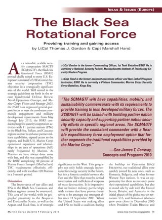 www.mca-marines.org/gazette 59Marine Corps Gazette • February 2011
s a tailorable, scalable secu-
rity cooperation MAGTF
(SCMAGTF), the Black Sea
Rotational Force (BSRF)
proved ideally suited to meet U.S. Eu-
ropean Command’s (USEuCom’s) the-
ater security cooperation (TSC)
objectives in a strategically significant
area of the world. Well nested in the
strategic guidelines set forth in the re-
cent Quadrennial Defense Review,
Naval Operations Concept, and Ma-
rine Corps Vision and Strategy 2025,
the BSRF task organized general-pur-
pose forces to meet the combatant com-
mand’s engagement and military
development requirements. From May
through July 2010, the BSRF con-
ducted targeted security cooperation ac-
tivities with 11 partner nations (PNs)
in the Black Sea, Balkan, and Caucasus
regions in order to enhance partner mil-
itary capabilities, expand access to the
regions, and build U.S. Marine Corps
operational experience and relation-
ships in an area of operations (AO)
rarely frequented by Marines. As
Marines we have always done more
with less, and this was exemplified by
the BSRF completing 40 percent of
Marine Forces Europe’s (MarForEur’s)
TSC requirements effectively, effi-
ciently, and with less than 120 Marines
in a 3-month period.
Orientation
The importance of our allies and
PNs in the Black Sea, Caucasus, and
Balkan regions cannot be overstated.
This area of the world, with its geo-
graphic proximity to the Bosporus
and Dardanelles Straits, as well as the
Aegean and Black Seas, is of strategic
significance to the West. This geogra-
phy not only holds strategic impor-
tance for energy security in the future,
but it is a historic conduit between the
East and the West that must be denied
to terrorists and traffickers of weapons
of mass destruction. It is imperative
that we bolster military partnerships
with nations that have proven them-
selves to be amongst our strongest al-
lies since 11 September 2001. When
the United States was seeking allies
and PNs to build a coalition during
the buildup to Operation IRAQI
FREEDOM, our traditional allies were
quickly joined by new ones, such as
Romania, Bulgaria, and other former
Warsaw Pact nations. It was an op-
portunity for them to not only prove
their operational capabilities, but also
to stand side by side with the United
States, Britain, and Australia in the
initial phases of the global war on ter-
rorism. U.S. and Romanian relations
grew even closer in December 2005
when President Traian Băsescu and
The Black Sea
Rotational Force
Providing training and gaining access
by LtCol Thomas J. Gordon & Capt Marshall Hand
>LtCol Gordon is the former Commanding Officer, 1st Tank Battalion/BSRF. He is
currently a National Security Fellow, Massachusetts Institute of Technology Se-
curity Studies Program.
>>Capt Hand is the former assistant operations officer and Non-Lethal Weapons
Instructor, BSRF. He is currently a Platoon Commander, Marine Corps Security
Force Battalion, Kings Bay.
“The SCMAGTF will have capabilities, mobility, and
sustainability commensurate with its requirements to
provide training to less developed military forces. The
SCMAGTF will be tasked with building partner nation
security capacity and supporting partner nation secu-
rity efforts in specific regional areas. The SCMAGTF
will provide the combatant commander with a flexi-
ble expeditionary force employment option that fur-
ther augments the traditional capabilities provided by
the Marine Corps.”
—Gen James T. Conway,
Concepts and Programs 2010
A
IDEAS & ISSUES (EUROPE)
I&I_ Feb11_p10-88:I&IDec06_CHARLENE5.qxd 1/5/11 11:36 AM Page 59
 