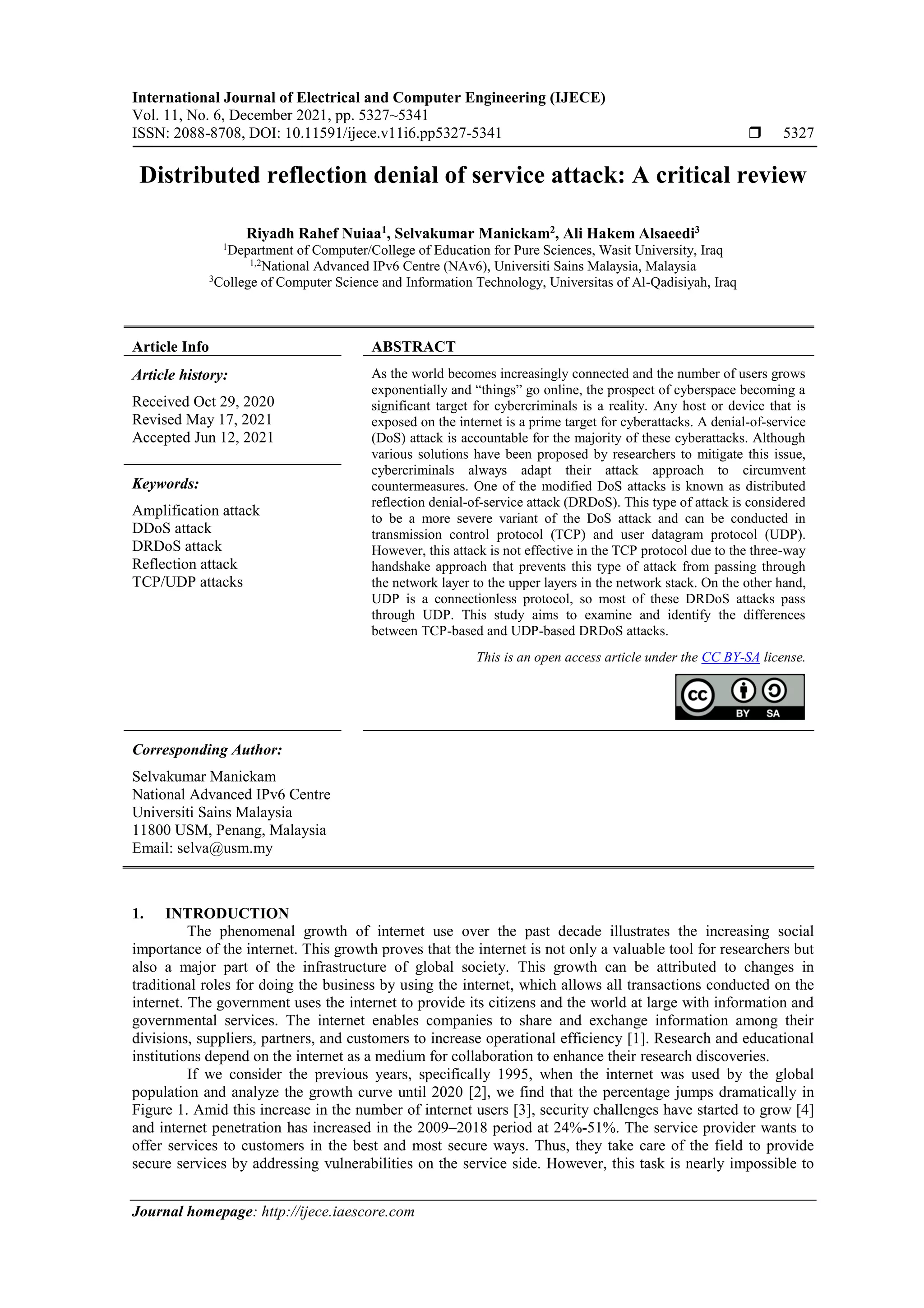 International Journal of Electrical and Computer Engineering (IJECE)
Vol. 11, No. 6, December 2021, pp. 5327~5341
ISSN: 2088-8708, DOI: 10.11591/ijece.v11i6.pp5327-5341  5327
Journal homepage: http://ijece.iaescore.com
Distributed reflection denial of service attack: A critical review
Riyadh Rahef Nuiaa1
, Selvakumar Manickam2
, Ali Hakem Alsaeedi3
1
Department of Computer/College of Education for Pure Sciences, Wasit University, Iraq
1,2
National Advanced IPv6 Centre (NAv6), Universiti Sains Malaysia, Malaysia
3
College of Computer Science and Information Technology, Universitas of Al-Qadisiyah, Iraq
Article Info ABSTRACT
Article history:
Received Oct 29, 2020
Revised May 17, 2021
Accepted Jun 12, 2021
As the world becomes increasingly connected and the number of users grows
exponentially and “things” go online, the prospect of cyberspace becoming a
significant target for cybercriminals is a reality. Any host or device that is
exposed on the internet is a prime target for cyberattacks. A denial-of-service
(DoS) attack is accountable for the majority of these cyberattacks. Although
various solutions have been proposed by researchers to mitigate this issue,
cybercriminals always adapt their attack approach to circumvent
countermeasures. One of the modified DoS attacks is known as distributed
reflection denial-of-service attack (DRDoS). This type of attack is considered
to be a more severe variant of the DoS attack and can be conducted in
transmission control protocol (TCP) and user datagram protocol (UDP).
However, this attack is not effective in the TCP protocol due to the three-way
handshake approach that prevents this type of attack from passing through
the network layer to the upper layers in the network stack. On the other hand,
UDP is a connectionless protocol, so most of these DRDoS attacks pass
through UDP. This study aims to examine and identify the differences
between TCP-based and UDP-based DRDoS attacks.
Keywords:
Amplification attack
DDoS attack
DRDoS attack
Reflection attack
TCP/UDP attacks
This is an open access article under the CC BY-SA license.
Corresponding Author:
Selvakumar Manickam
National Advanced IPv6 Centre
Universiti Sains Malaysia
11800 USM, Penang, Malaysia
Email: selva@usm.my
1. INTRODUCTION
The phenomenal growth of internet use over the past decade illustrates the increasing social
importance of the internet. This growth proves that the internet is not only a valuable tool for researchers but
also a major part of the infrastructure of global society. This growth can be attributed to changes in
traditional roles for doing the business by using the internet, which allows all transactions conducted on the
internet. The government uses the internet to provide its citizens and the world at large with information and
governmental services. The internet enables companies to share and exchange information among their
divisions, suppliers, partners, and customers to increase operational efficiency [1]. Research and educational
institutions depend on the internet as a medium for collaboration to enhance their research discoveries.
If we consider the previous years, specifically 1995, when the internet was used by the global
population and analyze the growth curve until 2020 [2], we find that the percentage jumps dramatically in
Figure 1. Amid this increase in the number of internet users [3], security challenges have started to grow [4]
and internet penetration has increased in the 2009–2018 period at 24%-51%. The service provider wants to
offer services to customers in the best and most secure ways. Thus, they take care of the field to provide
secure services by addressing vulnerabilities on the service side. However, this task is nearly impossible to
 