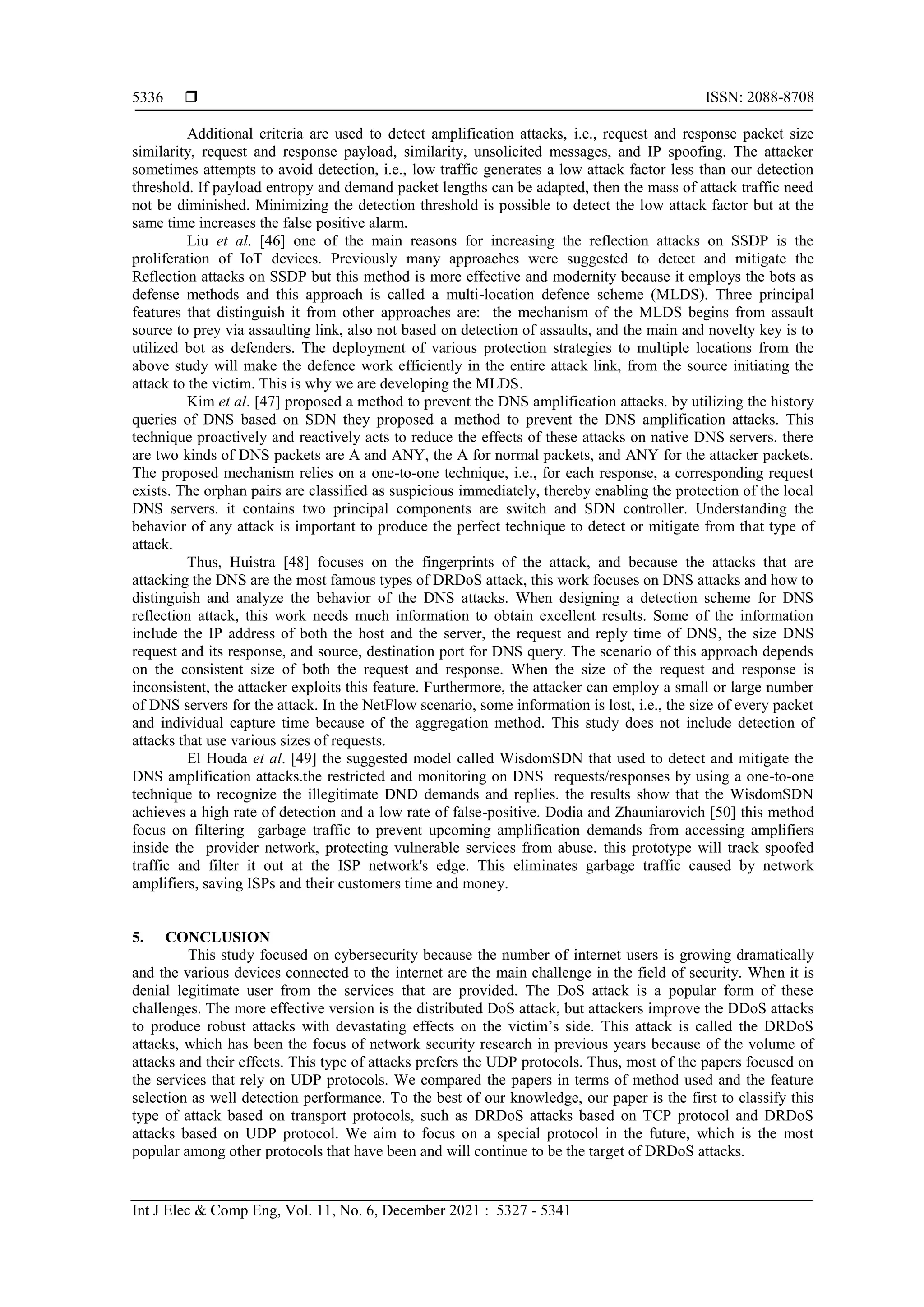  ISSN: 2088-8708
Int J Elec & Comp Eng, Vol. 11, No. 6, December 2021 : 5327 - 5341
5336
Additional criteria are used to detect amplification attacks, i.e., request and response packet size
similarity, request and response payload, similarity, unsolicited messages, and IP spoofing. The attacker
sometimes attempts to avoid detection, i.e., low traffic generates a low attack factor less than our detection
threshold. If payload entropy and demand packet lengths can be adapted, then the mass of attack traffic need
not be diminished. Minimizing the detection threshold is possible to detect the low attack factor but at the
same time increases the false positive alarm.
Liu et al. [46] one of the main reasons for increasing the reflection attacks on SSDP is the
proliferation of IoT devices. Previously many approaches were suggested to detect and mitigate the
Reflection attacks on SSDP but this method is more effective and modernity because it employs the bots as
defense methods and this approach is called a multi-location defence scheme (MLDS). Three principal
features that distinguish it from other approaches are: the mechanism of the MLDS begins from assault
source to prey via assaulting link, also not based on detection of assaults, and the main and novelty key is to
utilized bot as defenders. The deployment of various protection strategies to multiple locations from the
above study will make the defence work efficiently in the entire attack link, from the source initiating the
attack to the victim. This is why we are developing the MLDS.
Kim et al. [47] proposed a method to prevent the DNS amplification attacks. by utilizing the history
queries of DNS based on SDN they proposed a method to prevent the DNS amplification attacks. This
technique proactively and reactively acts to reduce the effects of these attacks on native DNS servers. there
are two kinds of DNS packets are A and ANY, the A for normal packets, and ANY for the attacker packets.
The proposed mechanism relies on a one-to-one technique, i.e., for each response, a corresponding request
exists. The orphan pairs are classified as suspicious immediately, thereby enabling the protection of the local
DNS servers. it contains two principal components are switch and SDN controller. Understanding the
behavior of any attack is important to produce the perfect technique to detect or mitigate from that type of
attack.
Thus, Huistra [48] focuses on the fingerprints of the attack, and because the attacks that are
attacking the DNS are the most famous types of DRDoS attack, this work focuses on DNS attacks and how to
distinguish and analyze the behavior of the DNS attacks. When designing a detection scheme for DNS
reflection attack, this work needs much information to obtain excellent results. Some of the information
include the IP address of both the host and the server, the request and reply time of DNS, the size DNS
request and its response, and source, destination port for DNS query. The scenario of this approach depends
on the consistent size of both the request and response. When the size of the request and response is
inconsistent, the attacker exploits this feature. Furthermore, the attacker can employ a small or large number
of DNS servers for the attack. In the NetFlow scenario, some information is lost, i.e., the size of every packet
and individual capture time because of the aggregation method. This study does not include detection of
attacks that use various sizes of requests.
El Houda et al. [49] the suggested model called WisdomSDN that used to detect and mitigate the
DNS amplification attacks.the restricted and monitoring on DNS requests/responses by using a one-to-one
technique to recognize the illegitimate DND demands and replies. the results show that the WisdomSDN
achieves a high rate of detection and a low rate of false-positive. Dodia and Zhauniarovich [50] this method
focus on filtering garbage traffic to prevent upcoming amplification demands from accessing amplifiers
inside the provider network, protecting vulnerable services from abuse. this prototype will track spoofed
traffic and filter it out at the ISP network's edge. This eliminates garbage traffic caused by network
amplifiers, saving ISPs and their customers time and money.
5. CONCLUSION
This study focused on cybersecurity because the number of internet users is growing dramatically
and the various devices connected to the internet are the main challenge in the field of security. When it is
denial legitimate user from the services that are provided. The DoS attack is a popular form of these
challenges. The more effective version is the distributed DoS attack, but attackers improve the DDoS attacks
to produce robust attacks with devastating effects on the victim’s side. This attack is called the DRDoS
attacks, which has been the focus of network security research in previous years because of the volume of
attacks and their effects. This type of attacks prefers the UDP protocols. Thus, most of the papers focused on
the services that rely on UDP protocols. We compared the papers in terms of method used and the feature
selection as well detection performance. To the best of our knowledge, our paper is the first to classify this
type of attack based on transport protocols, such as DRDoS attacks based on TCP protocol and DRDoS
attacks based on UDP protocol. We aim to focus on a special protocol in the future, which is the most
popular among other protocols that have been and will continue to be the target of DRDoS attacks.
 