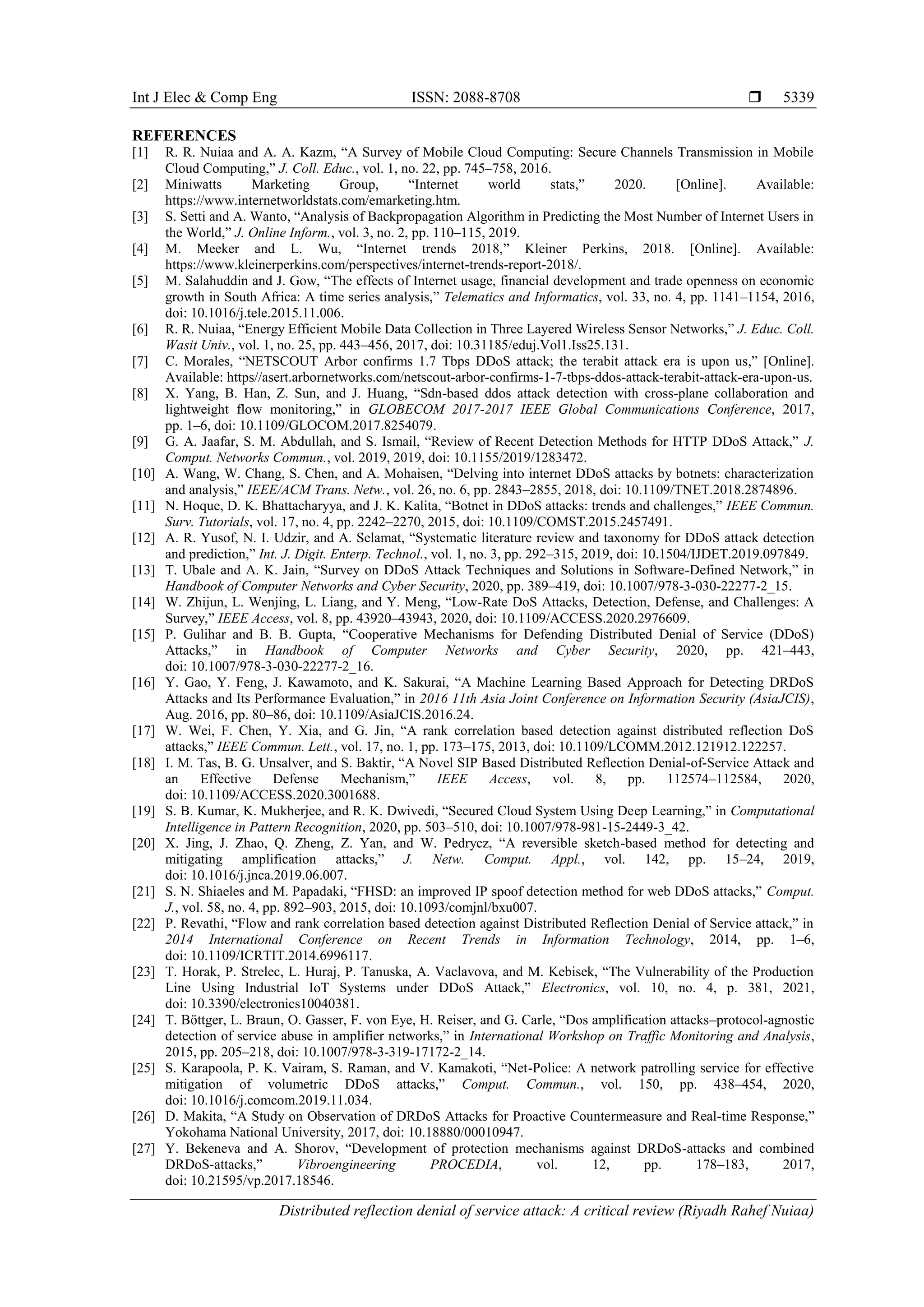 Int J Elec & Comp Eng ISSN: 2088-8708 
Distributed reflection denial of service attack: A critical review (Riyadh Rahef Nuiaa)
5339
REFERENCES
[1] R. R. Nuiaa and A. A. Kazm, “A Survey of Mobile Cloud Computing: Secure Channels Transmission in Mobile
Cloud Computing,” J. Coll. Educ., vol. 1, no. 22, pp. 745–758, 2016.
[2] Miniwatts Marketing Group, “Internet world stats,” 2020. [Online]. Available:
https://www.internetworldstats.com/emarketing.htm.
[3] S. Setti and A. Wanto, “Analysis of Backpropagation Algorithm in Predicting the Most Number of Internet Users in
the World,” J. Online Inform., vol. 3, no. 2, pp. 110–115, 2019.
[4] M. Meeker and L. Wu, “Internet trends 2018,” Kleiner Perkins, 2018. [Online]. Available:
https://www.kleinerperkins.com/perspectives/internet-trends-report-2018/.
[5] M. Salahuddin and J. Gow, “The effects of Internet usage, financial development and trade openness on economic
growth in South Africa: A time series analysis,” Telematics and Informatics, vol. 33, no. 4, pp. 1141–1154, 2016,
doi: 10.1016/j.tele.2015.11.006.
[6] R. R. Nuiaa, “Energy Efficient Mobile Data Collection in Three Layered Wireless Sensor Networks,” J. Educ. Coll.
Wasit Univ., vol. 1, no. 25, pp. 443–456, 2017, doi: 10.31185/eduj.Vol1.Iss25.131.
[7] C. Morales, “NETSCOUT Arbor confirms 1.7 Tbps DDoS attack; the terabit attack era is upon us,” [Online].
Available: https//asert.arbornetworks.com/netscout-arbor-confirms-1-7-tbps-ddos-attack-terabit-attack-era-upon-us.
[8] X. Yang, B. Han, Z. Sun, and J. Huang, “Sdn-based ddos attack detection with cross-plane collaboration and
lightweight flow monitoring,” in GLOBECOM 2017-2017 IEEE Global Communications Conference, 2017,
pp. 1–6, doi: 10.1109/GLOCOM.2017.8254079.
[9] G. A. Jaafar, S. M. Abdullah, and S. Ismail, “Review of Recent Detection Methods for HTTP DDoS Attack,” J.
Comput. Networks Commun., vol. 2019, 2019, doi: 10.1155/2019/1283472.
[10] A. Wang, W. Chang, S. Chen, and A. Mohaisen, “Delving into internet DDoS attacks by botnets: characterization
and analysis,” IEEE/ACM Trans. Netw., vol. 26, no. 6, pp. 2843–2855, 2018, doi: 10.1109/TNET.2018.2874896.
[11] N. Hoque, D. K. Bhattacharyya, and J. K. Kalita, “Botnet in DDoS attacks: trends and challenges,” IEEE Commun.
Surv. Tutorials, vol. 17, no. 4, pp. 2242–2270, 2015, doi: 10.1109/COMST.2015.2457491.
[12] A. R. Yusof, N. I. Udzir, and A. Selamat, “Systematic literature review and taxonomy for DDoS attack detection
and prediction,” Int. J. Digit. Enterp. Technol., vol. 1, no. 3, pp. 292–315, 2019, doi: 10.1504/IJDET.2019.097849.
[13] T. Ubale and A. K. Jain, “Survey on DDoS Attack Techniques and Solutions in Software-Defined Network,” in
Handbook of Computer Networks and Cyber Security, 2020, pp. 389–419, doi: 10.1007/978-3-030-22277-2_15.
[14] W. Zhijun, L. Wenjing, L. Liang, and Y. Meng, “Low-Rate DoS Attacks, Detection, Defense, and Challenges: A
Survey,” IEEE Access, vol. 8, pp. 43920–43943, 2020, doi: 10.1109/ACCESS.2020.2976609.
[15] P. Gulihar and B. B. Gupta, “Cooperative Mechanisms for Defending Distributed Denial of Service (DDoS)
Attacks,” in Handbook of Computer Networks and Cyber Security, 2020, pp. 421–443,
doi: 10.1007/978-3-030-22277-2_16.
[16] Y. Gao, Y. Feng, J. Kawamoto, and K. Sakurai, “A Machine Learning Based Approach for Detecting DRDoS
Attacks and Its Performance Evaluation,” in 2016 11th Asia Joint Conference on Information Security (AsiaJCIS),
Aug. 2016, pp. 80–86, doi: 10.1109/AsiaJCIS.2016.24.
[17] W. Wei, F. Chen, Y. Xia, and G. Jin, “A rank correlation based detection against distributed reflection DoS
attacks,” IEEE Commun. Lett., vol. 17, no. 1, pp. 173–175, 2013, doi: 10.1109/LCOMM.2012.121912.122257.
[18] I. M. Tas, B. G. Unsalver, and S. Baktir, “A Novel SIP Based Distributed Reflection Denial-of-Service Attack and
an Effective Defense Mechanism,” IEEE Access, vol. 8, pp. 112574–112584, 2020,
doi: 10.1109/ACCESS.2020.3001688.
[19] S. B. Kumar, K. Mukherjee, and R. K. Dwivedi, “Secured Cloud System Using Deep Learning,” in Computational
Intelligence in Pattern Recognition, 2020, pp. 503–510, doi: 10.1007/978-981-15-2449-3_42.
[20] X. Jing, J. Zhao, Q. Zheng, Z. Yan, and W. Pedrycz, “A reversible sketch-based method for detecting and
mitigating amplification attacks,” J. Netw. Comput. Appl., vol. 142, pp. 15–24, 2019,
doi: 10.1016/j.jnca.2019.06.007.
[21] S. N. Shiaeles and M. Papadaki, “FHSD: an improved IP spoof detection method for web DDoS attacks,” Comput.
J., vol. 58, no. 4, pp. 892–903, 2015, doi: 10.1093/comjnl/bxu007.
[22] P. Revathi, “Flow and rank correlation based detection against Distributed Reflection Denial of Service attack,” in
2014 International Conference on Recent Trends in Information Technology, 2014, pp. 1–6,
doi: 10.1109/ICRTIT.2014.6996117.
[23] T. Horak, P. Strelec, L. Huraj, P. Tanuska, A. Vaclavova, and M. Kebisek, “The Vulnerability of the Production
Line Using Industrial IoT Systems under DDoS Attack,” Electronics, vol. 10, no. 4, p. 381, 2021,
doi: 10.3390/electronics10040381.
[24] T. Böttger, L. Braun, O. Gasser, F. von Eye, H. Reiser, and G. Carle, “Dos amplification attacks–protocol-agnostic
detection of service abuse in amplifier networks,” in International Workshop on Traffic Monitoring and Analysis,
2015, pp. 205–218, doi: 10.1007/978-3-319-17172-2_14.
[25] S. Karapoola, P. K. Vairam, S. Raman, and V. Kamakoti, “Net-Police: A network patrolling service for effective
mitigation of volumetric DDoS attacks,” Comput. Commun., vol. 150, pp. 438–454, 2020,
doi: 10.1016/j.comcom.2019.11.034.
[26] D. Makita, “A Study on Observation of DRDoS Attacks for Proactive Countermeasure and Real-time Response,”
Yokohama National University, 2017, doi: 10.18880/00010947.
[27] Y. Bekeneva and A. Shorov, “Development of protection mechanisms against DRDoS-attacks and combined
DRDoS-attacks,” Vibroengineering PROCEDIA, vol. 12, pp. 178–183, 2017,
doi: 10.21595/vp.2017.18546.
 