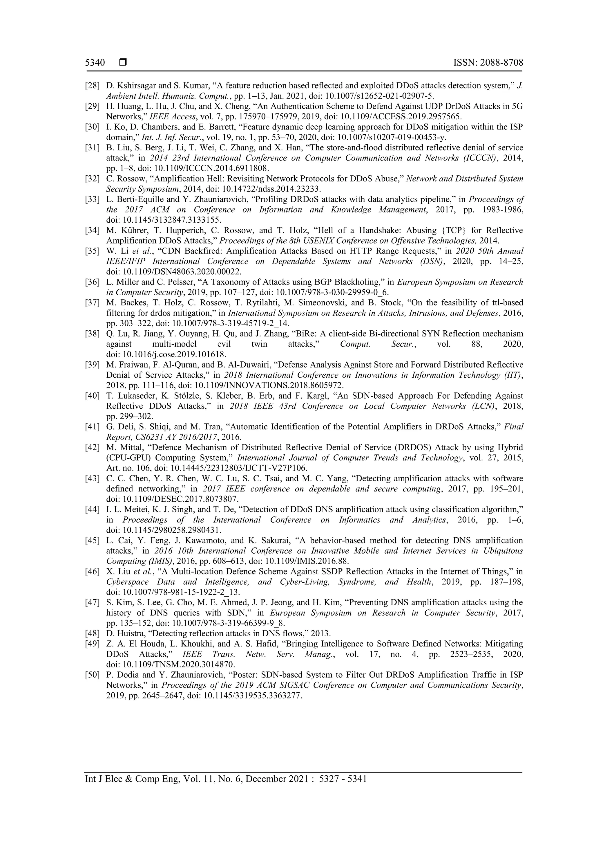  ISSN: 2088-8708
Int J Elec & Comp Eng, Vol. 11, No. 6, December 2021 : 5327 - 5341
5340
[28] D. Kshirsagar and S. Kumar, “A feature reduction based reflected and exploited DDoS attacks detection system,” J.
Ambient Intell. Humaniz. Comput., pp. 1–13, Jan. 2021, doi: 10.1007/s12652-021-02907-5.
[29] H. Huang, L. Hu, J. Chu, and X. Cheng, “An Authentication Scheme to Defend Against UDP DrDoS Attacks in 5G
Networks,” IEEE Access, vol. 7, pp. 175970–175979, 2019, doi: 10.1109/ACCESS.2019.2957565.
[30] I. Ko, D. Chambers, and E. Barrett, “Feature dynamic deep learning approach for DDoS mitigation within the ISP
domain,” Int. J. Inf. Secur., vol. 19, no. 1, pp. 53–70, 2020, doi: 10.1007/s10207-019-00453-y.
[31] B. Liu, S. Berg, J. Li, T. Wei, C. Zhang, and X. Han, “The store-and-flood distributed reflective denial of service
attack,” in 2014 23rd International Conference on Computer Communication and Networks (ICCCN), 2014,
pp. 1–8, doi: 10.1109/ICCCN.2014.6911808.
[32] C. Rossow, “Amplification Hell: Revisiting Network Protocols for DDoS Abuse,” Network and Distributed System
Security Symposium, 2014, doi: 10.14722/ndss.2014.23233.
[33] L. Berti-Equille and Y. Zhauniarovich, “Profiling DRDoS attacks with data analytics pipeline,” in Proceedings of
the 2017 ACM on Conference on Information and Knowledge Management, 2017, pp. 1983-1986,
doi: 10.1145/3132847.3133155.
[34] M. Kührer, T. Hupperich, C. Rossow, and T. Holz, “Hell of a Handshake: Abusing {TCP} for Reflective
Amplification DDoS Attacks,” Proceedings of the 8th USENIX Conference on Offensive Technologies, 2014.
[35] W. Li et al., “CDN Backfired: Amplification Attacks Based on HTTP Range Requests,” in 2020 50th Annual
IEEE/IFIP International Conference on Dependable Systems and Networks (DSN), 2020, pp. 14–25,
doi: 10.1109/DSN48063.2020.00022.
[36] L. Miller and C. Pelsser, “A Taxonomy of Attacks using BGP Blackholing,” in European Symposium on Research
in Computer Security, 2019, pp. 107–127, doi: 10.1007/978-3-030-29959-0_6.
[37] M. Backes, T. Holz, C. Rossow, T. Rytilahti, M. Simeonovski, and B. Stock, “On the feasibility of ttl-based
filtering for drdos mitigation,” in International Symposium on Research in Attacks, Intrusions, and Defenses, 2016,
pp. 303–322, doi: 10.1007/978-3-319-45719-2_14.
[38] Q. Lu, R. Jiang, Y. Ouyang, H. Qu, and J. Zhang, “BiRe: A client-side Bi-directional SYN Reflection mechanism
against multi-model evil twin attacks,” Comput. Secur., vol. 88, 2020,
doi: 10.1016/j.cose.2019.101618.
[39] M. Fraiwan, F. Al-Quran, and B. Al-Duwairi, “Defense Analysis Against Store and Forward Distributed Reflective
Denial of Service Attacks,” in 2018 International Conference on Innovations in Information Technology (IIT),
2018, pp. 111–116, doi: 10.1109/INNOVATIONS.2018.8605972.
[40] T. Lukaseder, K. Stölzle, S. Kleber, B. Erb, and F. Kargl, “An SDN-based Approach For Defending Against
Reflective DDoS Attacks,” in 2018 IEEE 43rd Conference on Local Computer Networks (LCN), 2018,
pp. 299–302.
[41] G. Deli, S. Shiqi, and M. Tran, “Automatic Identification of the Potential Amplifiers in DRDoS Attacks,” Final
Report, CS6231 AY 2016/2017, 2016.
[42] M. Mittal, “Defence Mechanism of Distributed Reflective Denial of Service (DRDOS) Attack by using Hybrid
(CPU-GPU) Computing System,” International Journal of Computer Trends and Technology, vol. 27, 2015,
Art. no. 106, doi: 10.14445/22312803/IJCTT-V27P106.
[43] C. C. Chen, Y. R. Chen, W. C. Lu, S. C. Tsai, and M. C. Yang, “Detecting amplification attacks with software
defined networking,” in 2017 IEEE conference on dependable and secure computing, 2017, pp. 195–201,
doi: 10.1109/DESEC.2017.8073807.
[44] I. L. Meitei, K. J. Singh, and T. De, “Detection of DDoS DNS amplification attack using classification algorithm,”
in Proceedings of the International Conference on Informatics and Analytics, 2016, pp. 1–6,
doi: 10.1145/2980258.2980431.
[45] L. Cai, Y. Feng, J. Kawamoto, and K. Sakurai, “A behavior-based method for detecting DNS amplification
attacks,” in 2016 10th International Conference on Innovative Mobile and Internet Services in Ubiquitous
Computing (IMIS), 2016, pp. 608–613, doi: 10.1109/IMIS.2016.88.
[46] X. Liu et al., “A Multi-location Defence Scheme Against SSDP Reflection Attacks in the Internet of Things,” in
Cyberspace Data and Intelligence, and Cyber-Living, Syndrome, and Health, 2019, pp. 187–198,
doi: 10.1007/978-981-15-1922-2_13.
[47] S. Kim, S. Lee, G. Cho, M. E. Ahmed, J. P. Jeong, and H. Kim, “Preventing DNS amplification attacks using the
history of DNS queries with SDN,” in European Symposium on Research in Computer Security, 2017,
pp. 135–152, doi: 10.1007/978-3-319-66399-9_8.
[48] D. Huistra, “Detecting reflection attacks in DNS flows,” 2013.
[49] Z. A. El Houda, L. Khoukhi, and A. S. Hafid, “Bringing Intelligence to Software Defined Networks: Mitigating
DDoS Attacks,” IEEE Trans. Netw. Serv. Manag., vol. 17, no. 4, pp. 2523–2535, 2020,
doi: 10.1109/TNSM.2020.3014870.
[50] P. Dodia and Y. Zhauniarovich, “Poster: SDN-based System to Filter Out DRDoS Amplification Traffic in ISP
Networks,” in Proceedings of the 2019 ACM SIGSAC Conference on Computer and Communications Security,
2019, pp. 2645–2647, doi: 10.1145/3319535.3363277.
 