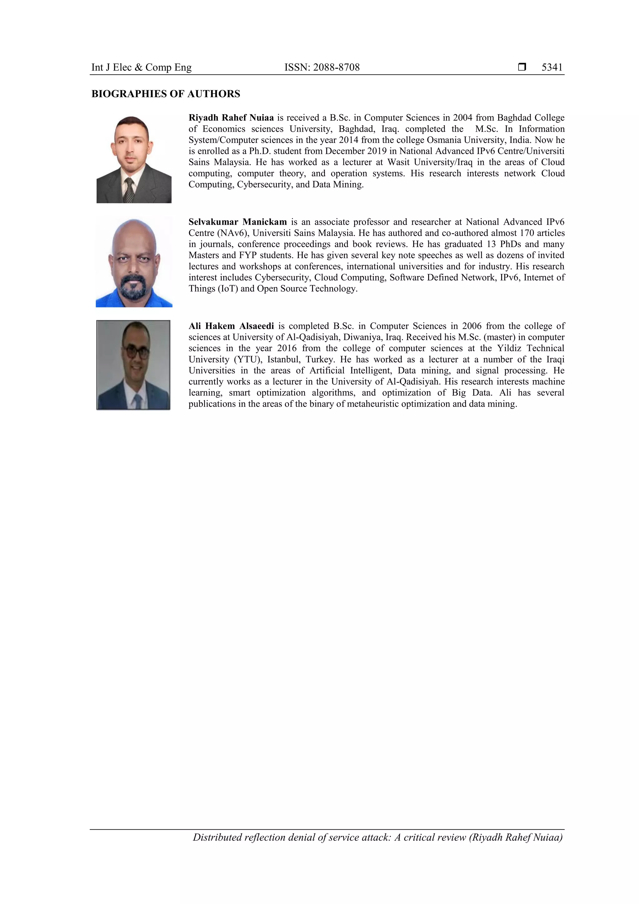 Int J Elec & Comp Eng ISSN: 2088-8708 
Distributed reflection denial of service attack: A critical review (Riyadh Rahef Nuiaa)
5341
BIOGRAPHIES OF AUTHORS
Riyadh Rahef Nuiaa is received a B.Sc. in Computer Sciences in 2004 from Baghdad College
of Economics sciences University, Baghdad, Iraq. completed the M.Sc. In Information
System/Computer sciences in the year 2014 from the college Osmania University, India. Now he
is enrolled as a Ph.D. student from December 2019 in National Advanced IPv6 Centre/Universiti
Sains Malaysia. He has worked as a lecturer at Wasit University/Iraq in the areas of Cloud
computing, computer theory, and operation systems. His research interests network Cloud
Computing, Cybersecurity, and Data Mining.
Selvakumar Manickam is an associate professor and researcher at National Advanced IPv6
Centre (NAv6), Universiti Sains Malaysia. He has authored and co-authored almost 170 articles
in journals, conference proceedings and book reviews. He has graduated 13 PhDs and many
Masters and FYP students. He has given several key note speeches as well as dozens of invited
lectures and workshops at conferences, international universities and for industry. His research
interest includes Cybersecurity, Cloud Computing, Software Defined Network, IPv6, Internet of
Things (IoT) and Open Source Technology.
Ali Hakem Alsaeedi is completed B.Sc. in Computer Sciences in 2006 from the college of
sciences at University of Al-Qadisiyah, Diwaniya, Iraq. Received his M.Sc. (master) in computer
sciences in the year 2016 from the college of computer sciences at the Yildiz Technical
University (YTU), Istanbul, Turkey. He has worked as a lecturer at a number of the Iraqi
Universities in the areas of Artificial Intelligent, Data mining, and signal processing. He
currently works as a lecturer in the University of Al-Qadisiyah. His research interests machine
learning, smart optimization algorithms, and optimization of Big Data. Ali has several
publications in the areas of the binary of metaheuristic optimization and data mining.
 
