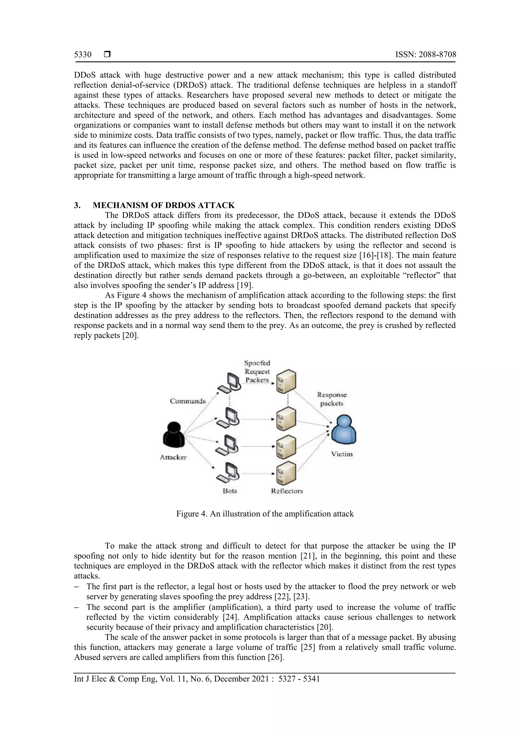  ISSN: 2088-8708
Int J Elec & Comp Eng, Vol. 11, No. 6, December 2021 : 5327 - 5341
5330
DDoS attack with huge destructive power and a new attack mechanism; this type is called distributed
reflection denial-of-service (DRDoS) attack. The traditional defense techniques are helpless in a standoff
against these types of attacks. Researchers have proposed several new methods to detect or mitigate the
attacks. These techniques are produced based on several factors such as number of hosts in the network,
architecture and speed of the network, and others. Each method has advantages and disadvantages. Some
organizations or companies want to install defense methods but others may want to install it on the network
side to minimize costs. Data traffic consists of two types, namely, packet or flow traffic. Thus, the data traffic
and its features can influence the creation of the defense method. The defense method based on packet traffic
is used in low-speed networks and focuses on one or more of these features: packet filter, packet similarity,
packet size, packet per unit time, response packet size, and others. The method based on flow traffic is
appropriate for transmitting a large amount of traffic through a high-speed network.
3. MECHANISM OF DRDOS ATTACK
The DRDoS attack differs from its predecessor, the DDoS attack, because it extends the DDoS
attack by including IP spoofing while making the attack complex. This condition renders existing DDoS
attack detection and mitigation techniques ineffective against DRDoS attacks. The distributed reflection DoS
attack consists of two phases: first is IP spoofing to hide attackers by using the reflector and second is
amplification used to maximize the size of responses relative to the request size [16]-[18]. The main feature
of the DRDoS attack, which makes this type different from the DDoS attack, is that it does not assault the
destination directly but rather sends demand packets through a go-between, an exploitable “reflector” that
also involves spoofing the sender’s IP address [19].
As Figure 4 shows the mechanism of amplification attack according to the following steps: the first
step is the IP spoofing by the attacker by sending bots to broadcast spoofed demand packets that specify
destination addresses as the prey address to the reflectors. Then, the reflectors respond to the demand with
response packets and in a normal way send them to the prey. As an outcome, the prey is crushed by reflected
reply packets [20].
Figure 4. An illustration of the amplification attack
To make the attack strong and difficult to detect for that purpose the attacker be using the IP
spoofing not only to hide identity but for the reason mention [21], in the beginning, this point and these
techniques are employed in the DRDoS attack with the reflector which makes it distinct from the rest types
attacks.
 The first part is the reflector, a legal host or hosts used by the attacker to flood the prey network or web
server by generating slaves spoofing the prey address [22], [23].
 The second part is the amplifier (amplification), a third party used to increase the volume of traffic
reflected by the victim considerably [24]. Amplification attacks cause serious challenges to network
security because of their privacy and amplification characteristics [20].
The scale of the answer packet in some protocols is larger than that of a message packet. By abusing
this function, attackers may generate a large volume of traffic [25] from a relatively small traffic volume.
Abused servers are called amplifiers from this function [26].
 