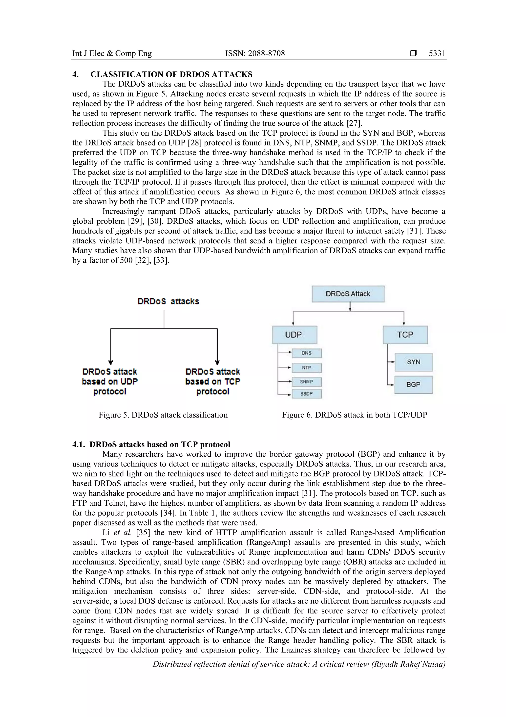 Int J Elec & Comp Eng ISSN: 2088-8708 
Distributed reflection denial of service attack: A critical review (Riyadh Rahef Nuiaa)
5331
4. CLASSIFICATION OF DRDOS ATTACKS
The DRDoS attacks can be classified into two kinds depending on the transport layer that we have
used, as shown in Figure 5. Attacking nodes create several requests in which the IP address of the source is
replaced by the IP address of the host being targeted. Such requests are sent to servers or other tools that can
be used to represent network traffic. The responses to these questions are sent to the target node. The traffic
reflection process increases the difficulty of finding the true source of the attack [27].
This study on the DRDoS attack based on the TCP protocol is found in the SYN and BGP, whereas
the DRDoS attack based on UDP [28] protocol is found in DNS, NTP, SNMP, and SSDP. The DRDoS attack
preferred the UDP on TCP because the three-way handshake method is used in the TCP/IP to check if the
legality of the traffic is confirmed using a three-way handshake such that the amplification is not possible.
The packet size is not amplified to the large size in the DRDoS attack because this type of attack cannot pass
through the TCP/IP protocol. If it passes through this protocol, then the effect is minimal compared with the
effect of this attack if amplification occurs. As shown in Figure 6, the most common DRDoS attack classes
are shown by both the TCP and UDP protocols.
Increasingly rampant DDoS attacks, particularly attacks by DRDoS with UDPs, have become a
global problem [29], [30]. DRDoS attacks, which focus on UDP reflection and amplification, can produce
hundreds of gigabits per second of attack traffic, and has become a major threat to internet safety [31]. These
attacks violate UDP-based network protocols that send a higher response compared with the request size.
Many studies have also shown that UDP-based bandwidth amplification of DRDoS attacks can expand traffic
by a factor of 500 [32], [33].
Figure 5. DRDoS attack classification Figure 6. DRDoS attack in both TCP/UDP
4.1. DRDoS attacks based on TCP protocol
Many researchers have worked to improve the border gateway protocol (BGP) and enhance it by
using various techniques to detect or mitigate attacks, especially DRDoS attacks. Thus, in our research area,
we aim to shed light on the techniques used to detect and mitigate the BGP protocol by DRDoS attack. TCP-
based DRDoS attacks were studied, but they only occur during the link establishment step due to the three-
way handshake procedure and have no major amplification impact [31]. The protocols based on TCP, such as
FTP and Telnet, have the highest number of amplifiers, as shown by data from scanning a random IP address
for the popular protocols [34]. In Table 1, the authors review the strengths and weaknesses of each research
paper discussed as well as the methods that were used.
Li et al. [35] the new kind of HTTP amplification assault is called Range-based Amplification
assault. Two types of range-based amplification (RangeAmp) assaults are presented in this study, which
enables attackers to exploit the vulnerabilities of Range implementation and harm CDNs' DDoS security
mechanisms. Specifically, small byte range (SBR) and overlapping byte range (OBR) attacks are included in
the RangeAmp attacks. In this type of attack not only the outgoing bandwidth of the origin servers deployed
behind CDNs, but also the bandwidth of CDN proxy nodes can be massively depleted by attackers. The
mitigation mechanism consists of three sides: server-side, CDN-side, and protocol-side. At the
server-side, a local DOS defense is enforced. Requests for attacks are no different from harmless requests and
come from CDN nodes that are widely spread. It is difficult for the source server to effectively protect
against it without disrupting normal services. In the CDN-side, modify particular implementation on requests
for range. Based on the characteristics of RangeAmp attacks, CDNs can detect and intercept malicious range
requests but the important approach is to enhance the Range header handling policy. The SBR attack is
triggered by the deletion policy and expansion policy. The Laziness strategy can therefore be followed by
 