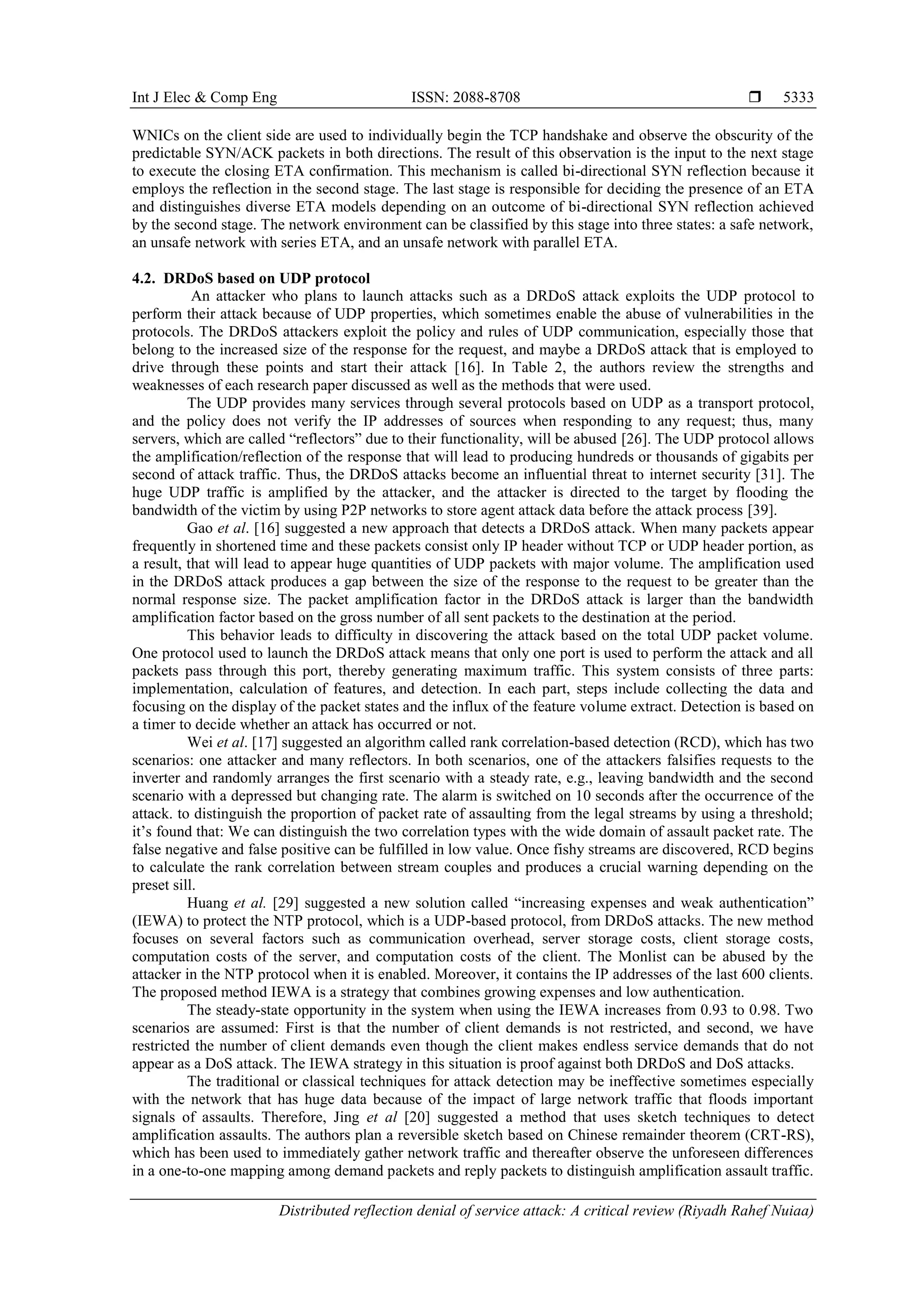 Int J Elec & Comp Eng ISSN: 2088-8708 
Distributed reflection denial of service attack: A critical review (Riyadh Rahef Nuiaa)
5333
WNICs on the client side are used to individually begin the TCP handshake and observe the obscurity of the
predictable SYN/ACK packets in both directions. The result of this observation is the input to the next stage
to execute the closing ETA confirmation. This mechanism is called bi-directional SYN reflection because it
employs the reflection in the second stage. The last stage is responsible for deciding the presence of an ETA
and distinguishes diverse ETA models depending on an outcome of bi-directional SYN reflection achieved
by the second stage. The network environment can be classified by this stage into three states: a safe network,
an unsafe network with series ETA, and an unsafe network with parallel ETA.
4.2. DRDoS based on UDP protocol
An attacker who plans to launch attacks such as a DRDoS attack exploits the UDP protocol to
perform their attack because of UDP properties, which sometimes enable the abuse of vulnerabilities in the
protocols. The DRDoS attackers exploit the policy and rules of UDP communication, especially those that
belong to the increased size of the response for the request, and maybe a DRDoS attack that is employed to
drive through these points and start their attack [16]. In Table 2, the authors review the strengths and
weaknesses of each research paper discussed as well as the methods that were used.
The UDP provides many services through several protocols based on UDP as a transport protocol,
and the policy does not verify the IP addresses of sources when responding to any request; thus, many
servers, which are called “reflectors” due to their functionality, will be abused [26]. The UDP protocol allows
the amplification/reflection of the response that will lead to producing hundreds or thousands of gigabits per
second of attack traffic. Thus, the DRDoS attacks become an influential threat to internet security [31]. The
huge UDP traffic is amplified by the attacker, and the attacker is directed to the target by flooding the
bandwidth of the victim by using P2P networks to store agent attack data before the attack process [39].
Gao et al. [16] suggested a new approach that detects a DRDoS attack. When many packets appear
frequently in shortened time and these packets consist only IP header without TCP or UDP header portion, as
a result, that will lead to appear huge quantities of UDP packets with major volume. The amplification used
in the DRDoS attack produces a gap between the size of the response to the request to be greater than the
normal response size. The packet amplification factor in the DRDoS attack is larger than the bandwidth
amplification factor based on the gross number of all sent packets to the destination at the period.
This behavior leads to difficulty in discovering the attack based on the total UDP packet volume.
One protocol used to launch the DRDoS attack means that only one port is used to perform the attack and all
packets pass through this port, thereby generating maximum traffic. This system consists of three parts:
implementation, calculation of features, and detection. In each part, steps include collecting the data and
focusing on the display of the packet states and the influx of the feature volume extract. Detection is based on
a timer to decide whether an attack has occurred or not.
Wei et al. [17] suggested an algorithm called rank correlation-based detection (RCD), which has two
scenarios: one attacker and many reflectors. In both scenarios, one of the attackers falsifies requests to the
inverter and randomly arranges the first scenario with a steady rate, e.g., leaving bandwidth and the second
scenario with a depressed but changing rate. The alarm is switched on 10 seconds after the occurrence of the
attack. to distinguish the proportion of packet rate of assaulting from the legal streams by using a threshold;
it’s found that: We can distinguish the two correlation types with the wide domain of assault packet rate. The
false negative and false positive can be fulfilled in low value. Once fishy streams are discovered, RCD begins
to calculate the rank correlation between stream couples and produces a crucial warning depending on the
preset sill.
Huang et al. [29] suggested a new solution called “increasing expenses and weak authentication”
(IEWA) to protect the NTP protocol, which is a UDP-based protocol, from DRDoS attacks. The new method
focuses on several factors such as communication overhead, server storage costs, client storage costs,
computation costs of the server, and computation costs of the client. The Monlist can be abused by the
attacker in the NTP protocol when it is enabled. Moreover, it contains the IP addresses of the last 600 clients.
The proposed method IEWA is a strategy that combines growing expenses and low authentication.
The steady-state opportunity in the system when using the IEWA increases from 0.93 to 0.98. Two
scenarios are assumed: First is that the number of client demands is not restricted, and second, we have
restricted the number of client demands even though the client makes endless service demands that do not
appear as a DoS attack. The IEWA strategy in this situation is proof against both DRDoS and DoS attacks.
The traditional or classical techniques for attack detection may be ineffective sometimes especially
with the network that has huge data because of the impact of large network traffic that floods important
signals of assaults. Therefore, Jing et al [20] suggested a method that uses sketch techniques to detect
amplification assaults. The authors plan a reversible sketch based on Chinese remainder theorem (CRT-RS),
which has been used to immediately gather network traffic and thereafter observe the unforeseen differences
in a one-to-one mapping among demand packets and reply packets to distinguish amplification assault traffic.
 
