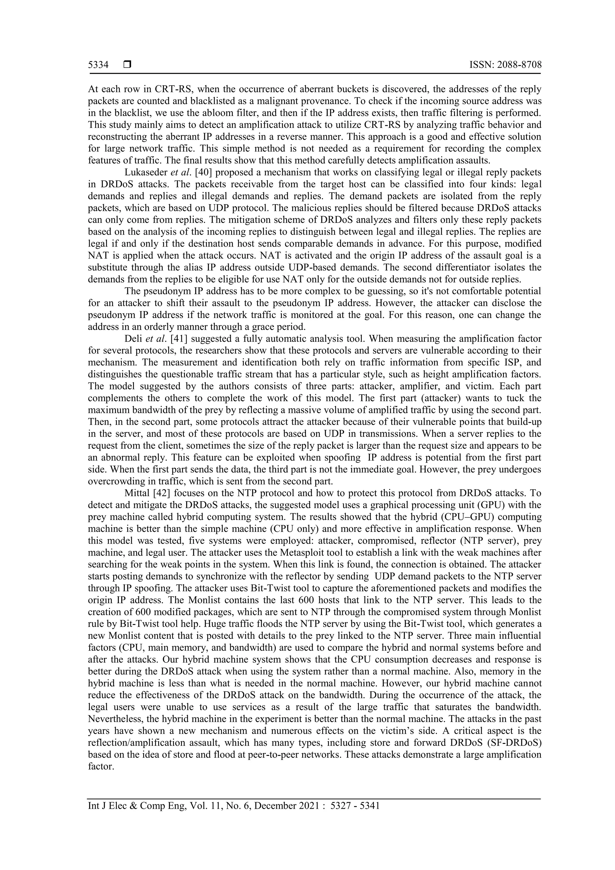  ISSN: 2088-8708
Int J Elec & Comp Eng, Vol. 11, No. 6, December 2021 : 5327 - 5341
5334
At each row in CRT-RS, when the occurrence of aberrant buckets is discovered, the addresses of the reply
packets are counted and blacklisted as a malignant provenance. To check if the incoming source address was
in the blacklist, we use the abloom filter, and then if the IP address exists, then traffic filtering is performed.
This study mainly aims to detect an amplification attack to utilize CRT-RS by analyzing traffic behavior and
reconstructing the aberrant IP addresses in a reverse manner. This approach is a good and effective solution
for large network traffic. This simple method is not needed as a requirement for recording the complex
features of traffic. The final results show that this method carefully detects amplification assaults.
Lukaseder et al. [40] proposed a mechanism that works on classifying legal or illegal reply packets
in DRDoS attacks. The packets receivable from the target host can be classified into four kinds: legal
demands and replies and illegal demands and replies. The demand packets are isolated from the reply
packets, which are based on UDP protocol. The malicious replies should be filtered because DRDoS attacks
can only come from replies. The mitigation scheme of DRDoS analyzes and filters only these reply packets
based on the analysis of the incoming replies to distinguish between legal and illegal replies. The replies are
legal if and only if the destination host sends comparable demands in advance. For this purpose, modified
NAT is applied when the attack occurs. NAT is activated and the origin IP address of the assault goal is a
substitute through the alias IP address outside UDP-based demands. The second differentiator isolates the
demands from the replies to be eligible for use NAT only for the outside demands not for outside replies.
The pseudonym IP address has to be more complex to be guessing, so it's not comfortable potential
for an attacker to shift their assault to the pseudonym IP address. However, the attacker can disclose the
pseudonym IP address if the network traffic is monitored at the goal. For this reason, one can change the
address in an orderly manner through a grace period.
Deli et al. [41] suggested a fully automatic analysis tool. When measuring the amplification factor
for several protocols, the researchers show that these protocols and servers are vulnerable according to their
mechanism. The measurement and identification both rely on traffic information from specific ISP, and
distinguishes the questionable traffic stream that has a particular style, such as height amplification factors.
The model suggested by the authors consists of three parts: attacker, amplifier, and victim. Each part
complements the others to complete the work of this model. The first part (attacker) wants to tuck the
maximum bandwidth of the prey by reflecting a massive volume of amplified traffic by using the second part.
Then, in the second part, some protocols attract the attacker because of their vulnerable points that build-up
in the server, and most of these protocols are based on UDP in transmissions. When a server replies to the
request from the client, sometimes the size of the reply packet is larger than the request size and appears to be
an abnormal reply. This feature can be exploited when spoofing IP address is potential from the first part
side. When the first part sends the data, the third part is not the immediate goal. However, the prey undergoes
overcrowding in traffic, which is sent from the second part.
Mittal [42] focuses on the NTP protocol and how to protect this protocol from DRDoS attacks. To
detect and mitigate the DRDoS attacks, the suggested model uses a graphical processing unit (GPU) with the
prey machine called hybrid computing system. The results showed that the hybrid (CPU–GPU) computing
machine is better than the simple machine (CPU only) and more effective in amplification response. When
this model was tested, five systems were employed: attacker, compromised, reflector (NTP server), prey
machine, and legal user. The attacker uses the Metasploit tool to establish a link with the weak machines after
searching for the weak points in the system. When this link is found, the connection is obtained. The attacker
starts posting demands to synchronize with the reflector by sending UDP demand packets to the NTP server
through IP spoofing. The attacker uses Bit-Twist tool to capture the aforementioned packets and modifies the
origin IP address. The Monlist contains the last 600 hosts that link to the NTP server. This leads to the
creation of 600 modified packages, which are sent to NTP through the compromised system through Monlist
rule by Bit-Twist tool help. Huge traffic floods the NTP server by using the Bit-Twist tool, which generates a
new Monlist content that is posted with details to the prey linked to the NTP server. Three main influential
factors (CPU, main memory, and bandwidth) are used to compare the hybrid and normal systems before and
after the attacks. Our hybrid machine system shows that the CPU consumption decreases and response is
better during the DRDoS attack when using the system rather than a normal machine. Also, memory in the
hybrid machine is less than what is needed in the normal machine. However, our hybrid machine cannot
reduce the effectiveness of the DRDoS attack on the bandwidth. During the occurrence of the attack, the
legal users were unable to use services as a result of the large traffic that saturates the bandwidth.
Nevertheless, the hybrid machine in the experiment is better than the normal machine. The attacks in the past
years have shown a new mechanism and numerous effects on the victim’s side. A critical aspect is the
reflection/amplification assault, which has many types, including store and forward DRDoS (SF-DRDoS)
based on the idea of store and flood at peer-to-peer networks. These attacks demonstrate a large amplification
factor.
 