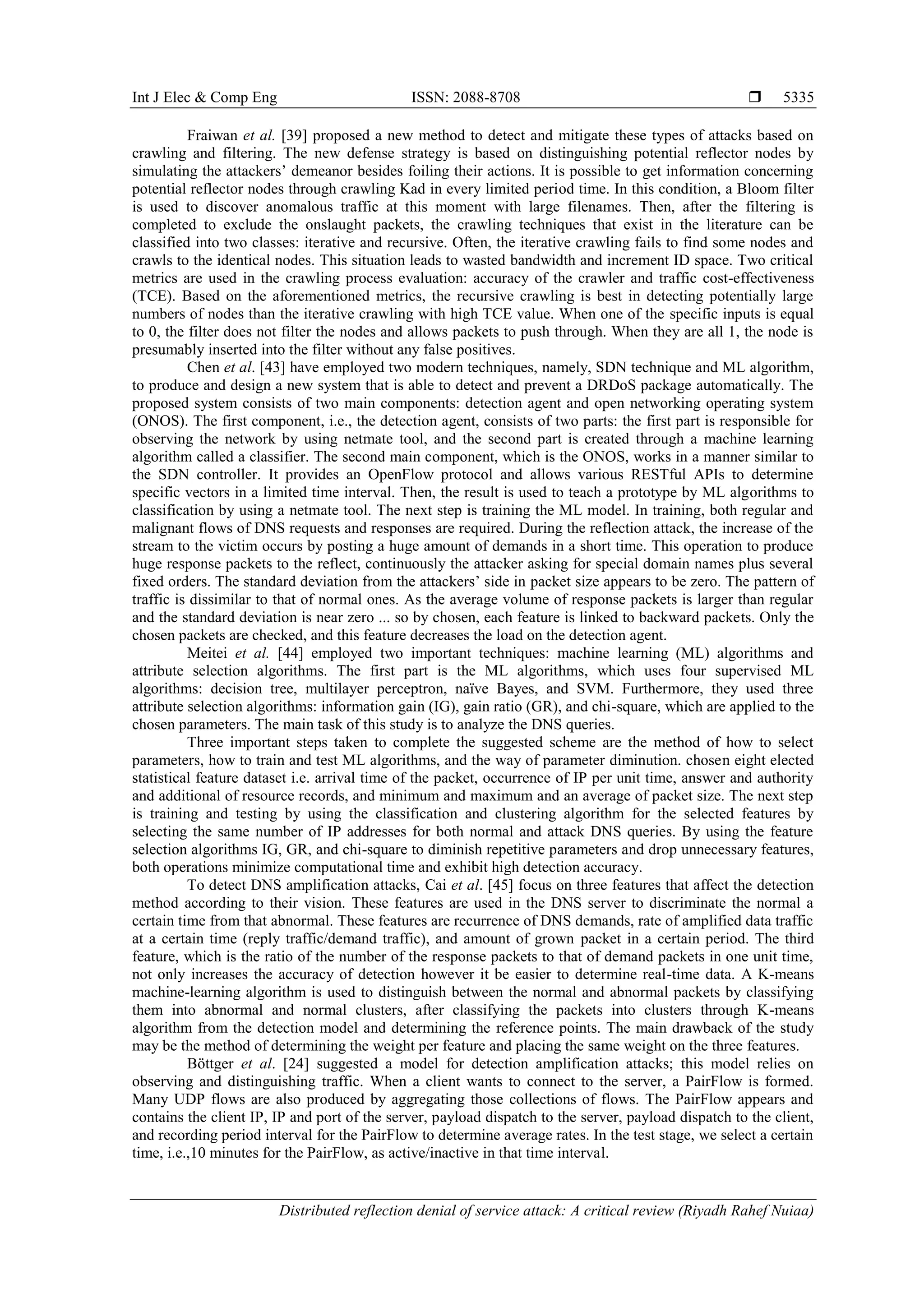 Int J Elec & Comp Eng ISSN: 2088-8708 
Distributed reflection denial of service attack: A critical review (Riyadh Rahef Nuiaa)
5335
Fraiwan et al. [39] proposed a new method to detect and mitigate these types of attacks based on
crawling and filtering. The new defense strategy is based on distinguishing potential reflector nodes by
simulating the attackers’ demeanor besides foiling their actions. It is possible to get information concerning
potential reflector nodes through crawling Kad in every limited period time. In this condition, a Bloom filter
is used to discover anomalous traffic at this moment with large filenames. Then, after the filtering is
completed to exclude the onslaught packets, the crawling techniques that exist in the literature can be
classified into two classes: iterative and recursive. Often, the iterative crawling fails to find some nodes and
crawls to the identical nodes. This situation leads to wasted bandwidth and increment ID space. Two critical
metrics are used in the crawling process evaluation: accuracy of the crawler and traffic cost-effectiveness
(TCE). Based on the aforementioned metrics, the recursive crawling is best in detecting potentially large
numbers of nodes than the iterative crawling with high TCE value. When one of the specific inputs is equal
to 0, the filter does not filter the nodes and allows packets to push through. When they are all 1, the node is
presumably inserted into the filter without any false positives.
Chen et al. [43] have employed two modern techniques, namely, SDN technique and ML algorithm,
to produce and design a new system that is able to detect and prevent a DRDoS package automatically. The
proposed system consists of two main components: detection agent and open networking operating system
(ONOS). The first component, i.e., the detection agent, consists of two parts: the first part is responsible for
observing the network by using netmate tool, and the second part is created through a machine learning
algorithm called a classifier. The second main component, which is the ONOS, works in a manner similar to
the SDN controller. It provides an OpenFlow protocol and allows various RESTful APIs to determine
specific vectors in a limited time interval. Then, the result is used to teach a prototype by ML algorithms to
classification by using a netmate tool. The next step is training the ML model. In training, both regular and
malignant flows of DNS requests and responses are required. During the reflection attack, the increase of the
stream to the victim occurs by posting a huge amount of demands in a short time. This operation to produce
huge response packets to the reflect, continuously the attacker asking for special domain names plus several
fixed orders. The standard deviation from the attackers’ side in packet size appears to be zero. The pattern of
traffic is dissimilar to that of normal ones. As the average volume of response packets is larger than regular
and the standard deviation is near zero ... so by chosen, each feature is linked to backward packets. Only the
chosen packets are checked, and this feature decreases the load on the detection agent.
Meitei et al. [44] employed two important techniques: machine learning (ML) algorithms and
attribute selection algorithms. The first part is the ML algorithms, which uses four supervised ML
algorithms: decision tree, multilayer perceptron, naïve Bayes, and SVM. Furthermore, they used three
attribute selection algorithms: information gain (IG), gain ratio (GR), and chi-square, which are applied to the
chosen parameters. The main task of this study is to analyze the DNS queries.
Three important steps taken to complete the suggested scheme are the method of how to select
parameters, how to train and test ML algorithms, and the way of parameter diminution. chosen eight elected
statistical feature dataset i.e. arrival time of the packet, occurrence of IP per unit time, answer and authority
and additional of resource records, and minimum and maximum and an average of packet size. The next step
is training and testing by using the classification and clustering algorithm for the selected features by
selecting the same number of IP addresses for both normal and attack DNS queries. By using the feature
selection algorithms IG, GR, and chi-square to diminish repetitive parameters and drop unnecessary features,
both operations minimize computational time and exhibit high detection accuracy.
To detect DNS amplification attacks, Cai et al. [45] focus on three features that affect the detection
method according to their vision. These features are used in the DNS server to discriminate the normal a
certain time from that abnormal. These features are recurrence of DNS demands, rate of amplified data traffic
at a certain time (reply traffic/demand traffic), and amount of grown packet in a certain period. The third
feature, which is the ratio of the number of the response packets to that of demand packets in one unit time,
not only increases the accuracy of detection however it be easier to determine real-time data. A K-means
machine-learning algorithm is used to distinguish between the normal and abnormal packets by classifying
them into abnormal and normal clusters, after classifying the packets into clusters through K-means
algorithm from the detection model and determining the reference points. The main drawback of the study
may be the method of determining the weight per feature and placing the same weight on the three features.
Böttger et al. [24] suggested a model for detection amplification attacks; this model relies on
observing and distinguishing traffic. When a client wants to connect to the server, a PairFlow is formed.
Many UDP flows are also produced by aggregating those collections of flows. The PairFlow appears and
contains the client IP, IP and port of the server, payload dispatch to the server, payload dispatch to the client,
and recording period interval for the PairFlow to determine average rates. In the test stage, we select a certain
time, i.e.,10 minutes for the PairFlow, as active/inactive in that time interval.
 