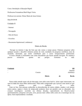 Curso: Introdução a Educação Digital

Professoras Formadoras:Marli Regis Vieira

Professor (a) cursista: Eliene Maria de Jesus Gomes

Data:04-08-08

Unidade II

- Internet

- Navegação

- Sites de busca

- Favoritos

- Documento hipertextual ( midiateca)

                                         Diário de Bordo

   Navegar na internet é algo tão bom que não vemos o tempo passar. Podemos pesquisar sobre
qualquer assunto e descobrir inúmeros pontos de vista, resultados de pesquisas científicas, teses de
mestrado, doutorado, que muito contribuem para o nosso enriquecimento profissional.
   O nosso alunado se deslumbra com certas descobertas que fazem quando navegam. No entanto,é
preciso      orientá-los       quanto      aos        perigos       existentes       na         rede.




Unidade                                                                                           III
-                                                                                             Internet
-                                           Correio                                         eletrônico

                                                         Diário               de               Bordo


   Nunca tinha entrado numa sala de bate-papo, nem sabia como fazê-lo. Achei super interessante, me
senti na idade dos meus filhos adolescentes. Pude então compreender que é preciso estar atenta ao que
eles              gostam,               para             melhorar              as               aulas.
   Estar on line, com pessoas conhecidas ou desconhecidas de outras cidades, estados e até mesmo
outros países, supera o limite do tempo,onde podemos fazer um paralelo com os educandos dos
avanços tecnológicos ocorridos nas últimas décadas, especialmente no Brasil.Levantar
questionamentos, pesquisas com pais, avós, pessoas mais velhas sobre como era a tecnologia nas sua
época. Será surpreeendente o resultado.
 