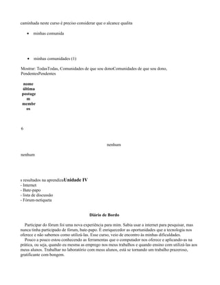 caminhada neste curso é preciso considerar que o alcance qualita

    •   minhas comunida




    •   minhas comunidades (1)

Mostrar: TodasTodas, Comunidades de que sou donoComunidades de que sou dono,
PendentesPendentes

 nome
última
postage
  m
membr
  os



6


                                                 nenhum

nenhum




s resultados na aprendizaUnidade IV
- Internet
- Bate-papo
- lista de discussão
- Fórum-netiqueta


                                       Diário de Bordo

  Participar do fórum foi uma nova experiência para mim. Sabia usar a internet para pesquisar, mas
nunca tinha participado de fórum, bate-papo. É enriquecedor as oportunidades que a tecnologia nos
oferece e não sabemos como utilizá-las. Esse curso, veio de encontro às minhas dificuldades.
  Pouco a pouco estou conhecendo as ferramentas que o computador nos oferece e aplicando-as na
prática, ou seja, quando eu mesma as emprego nos meus trabalhos e quando ensino com utilizá-las aos
meus alunos. Trabalhar no laboratório com meus alunos, está se tornando um trabalho prazeroso,
gratificante com bongem.
 