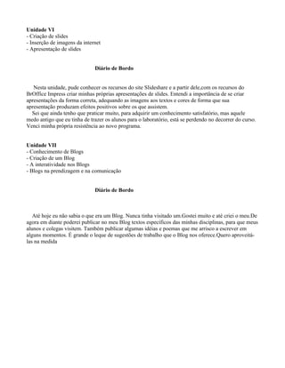 Unidade VI
- Criação de slides
- Inserção de imagens da internet
- Apresentação de slides


                              Diário de Bordo


   Nesta unidade, pude conhecer os recursos do site Slideshare e a partir dele,com os recursos do
BrOffice Impress criar minhas próprias apresentações de slides. Entendi a importância de se criar
apresentações da forma correta, adequando as imagens aos textos e cores de forma que sua
apresentação produzam efeitos positivos sobre os que assistem.
  Sei que ainda tenho que praticar muito, para adquirir um conhecimento satisfatório, mas aquele
medo antigo que eu tinha de trazer os alunos para o laboratório, está se perdendo no decorrer do curso.
Venci minha própria resistência ao novo programa.


Unidade VII
- Conhecimento de Blogs
- Criação de um Blog
- A interatividade nos Blogs
- Blogs na prendizagem e na comunicação


                              Diário de Bordo



   Até hoje eu não sabia o que era um Blog. Nunca tinha visitado um.Gostei muito e até criei o meu.De
agora em diante poderei publicar no meu Blog textos específicos das minhas disciplinas, para que meus
alunos e colegas visitem. Também publicar algumas idéias e poemas que me arrisco a escrever em
alguns momentos. É grande o leque de sugestões de trabalho que o Blog nos oferece.Quero aproveitá-
las na medida
 