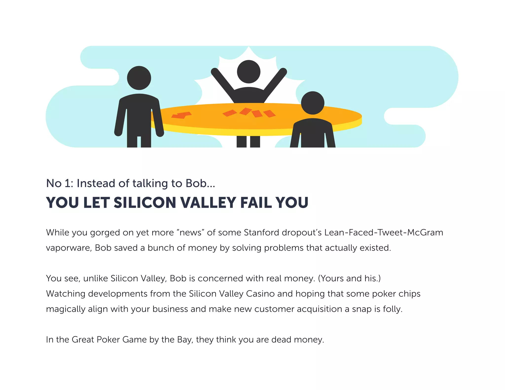 YOU LET SILICON VALLEY FAIL YOU
No 1: Instead of talking to Bob...
While you gorged on yet more “news” of some Stanford dropout’s Lean-Faced-Tweet-McGram
vaporware, Bob saved a bunch of money by solving problems that actually existed.
You see, unlike Silicon Valley, Bob is concerned with real money. (Yours and his.)
Watching developments from the Silicon Valley Casino and hoping that some poker chips
magically align with your business and make new customer acquisition a snap is folly.
In the Great Poker Game by the Bay, they think you are dead money.
 