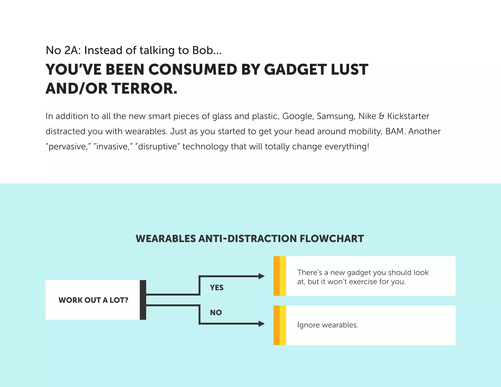 In addition to all the new smart pieces of glass and plastic, Google, Samsung, Nike & Kickstarter
distracted you with wearables. Just as you started to get your head around mobility, BAM. Another
“pervasive,” “invasive,” “disruptive“ technology that will totally change everything!
YOU’VE BEEN CONSUMED BY GADGET LUST
AND/OR TERROR.
No 2A: Instead of talking to Bob...
WEARABLES ANTI-DISTRACTION FLOWCHART
There’s a new gadget you should look
at, but it won’t exercise for you.
Ignore wearables.
WORK OUT A LOT?
YES
NO
 
