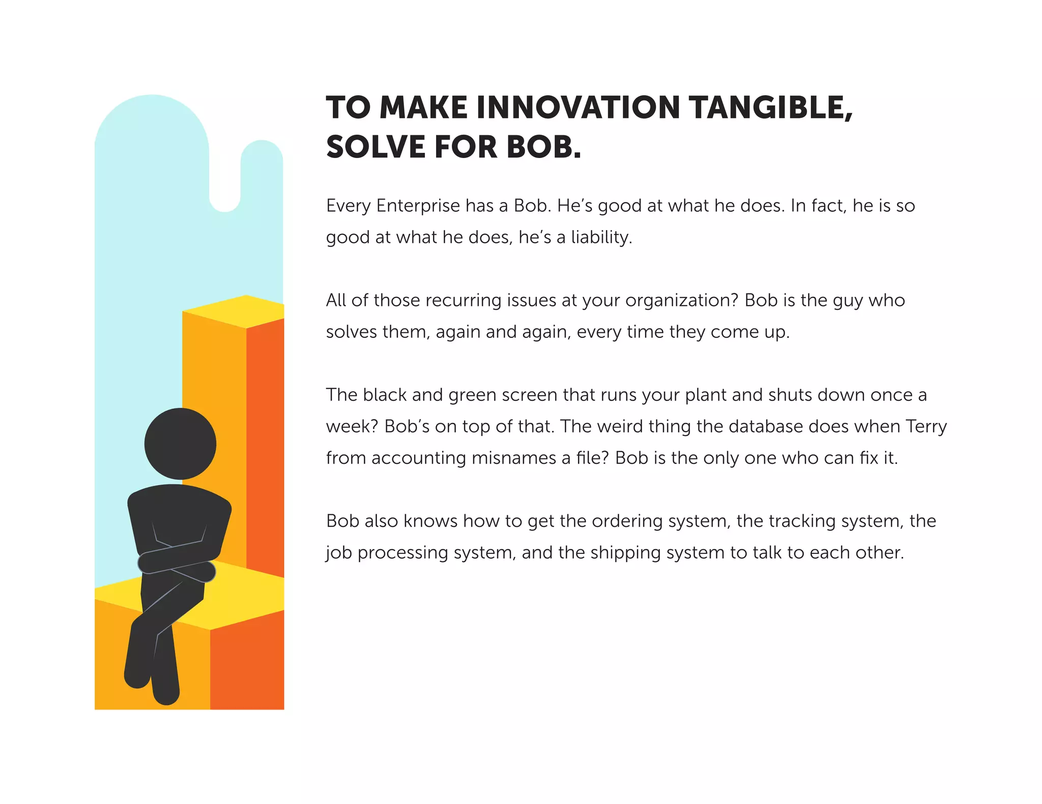 Every Enterprise has a Bob. He’s good at what he does. In fact, he is so
good at what he does, he’s a liability.
All of those recurring issues at your organization? Bob is the guy who
solves them, again and again, every time they come up.
The black and green screen that runs your plant and shuts down once a
week? Bob’s on top of that. The weird thing the database does when Terry
from accounting misnames a file? Bob is the only one who can fix it.
Bob also knows how to get the ordering system, the tracking system, the
job processing system, and the shipping system to talk to each other.
TO MAKE INNOVATION TANGIBLE,
SOLVE FOR BOB.
 