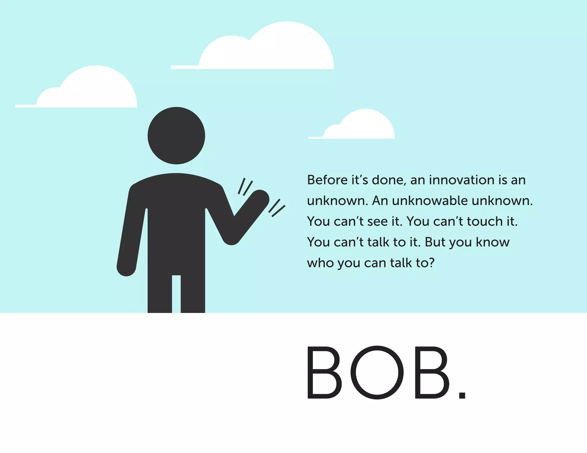 BOB.
Before it’s done, an innovation is an
unknown. An unknowable unknown.
You can’t see it. You can’t touch it.
You can’t talk to it. But you know
who you can talk to?
 