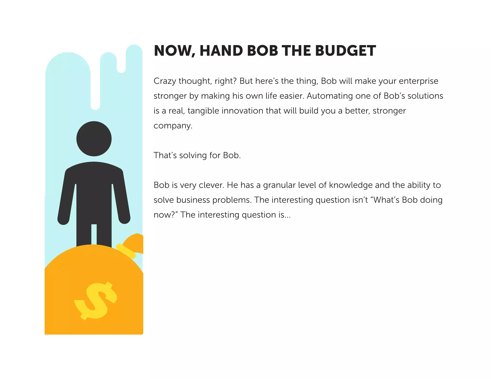 Crazy thought, right? But here’s the thing, Bob will make your enterprise
stronger by making his own life easier. Automating one of Bob’s solutions
is a real, tangible innovation that will build you a better, stronger
company.
That’s solving for Bob.
Bob is very clever. He has a granular level of knowledge and the ability to
solve business problems. The interesting question isn’t “What’s Bob doing
now?” The interesting question is...
NOW, HAND BOB THE BUDGET
 