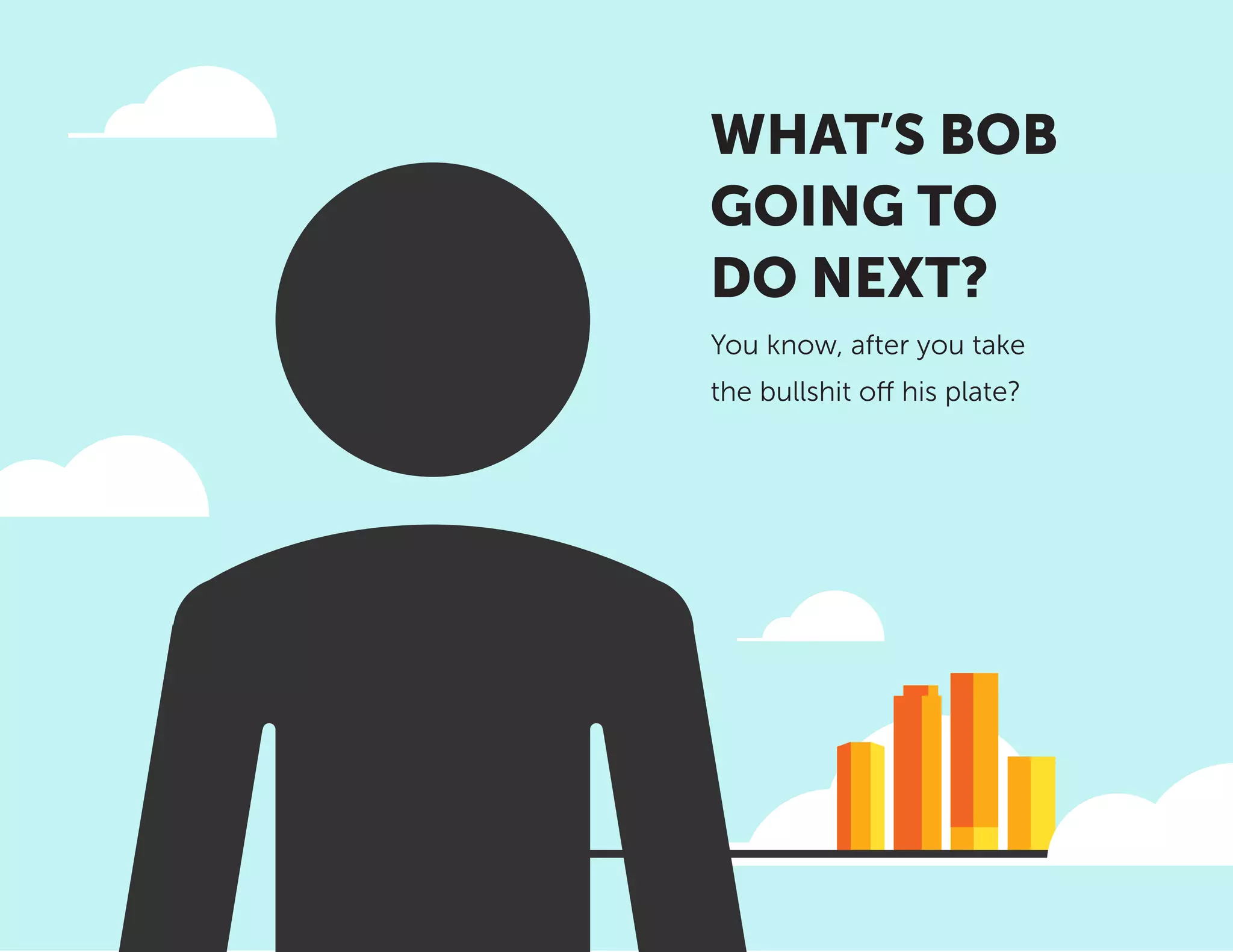 WHAT’S BOB
GOING TO
DO NEXT?
You know, after you take
the bullshit off his plate?
 