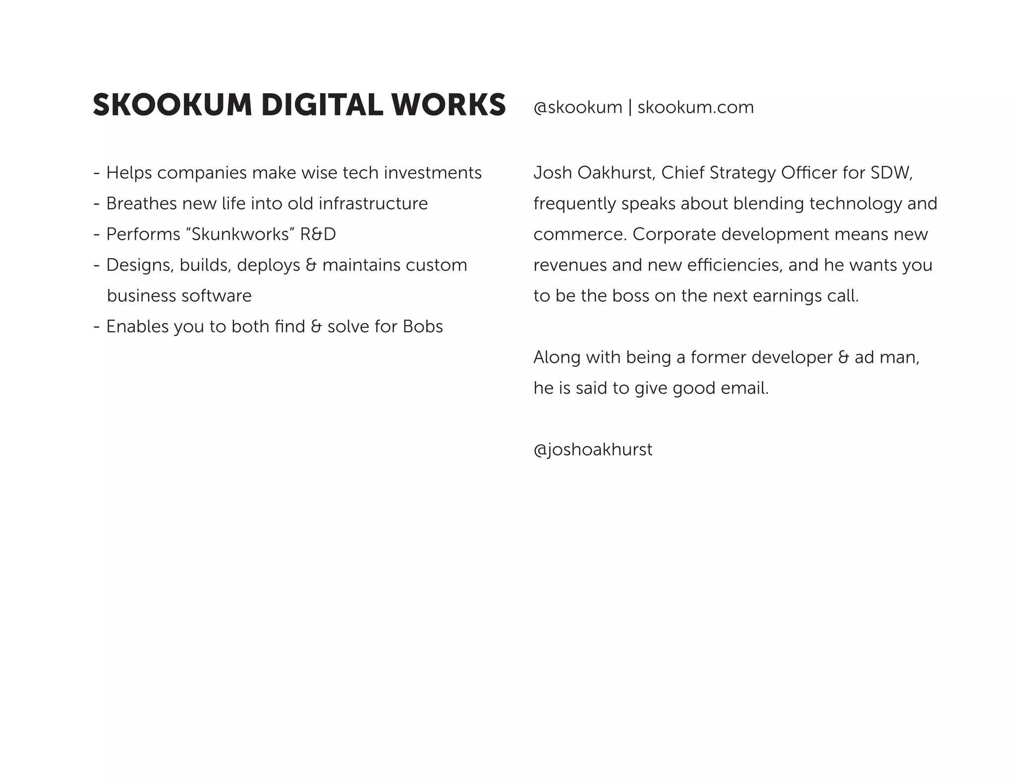 Josh Oakhurst, Chief Strategy Officer for SDW,
frequently speaks about blending technology and
commerce. Corporate development means new
revenues and new efficiencies, and he wants you
to be the boss on the next earnings call.
Along with being a former developer & ad man,
he is said to give good email.
@joshoakhurst
- Helps companies make wise tech investments
- Breathes new life into old infrastructure
- Performs “Skunkworks” R&D
- Designs, builds, deploys & maintains custom 	
business software
- Enables you to both find & solve for Bobs
@skookum | skookum.comSKOOKUM DIGITAL WORKS
 