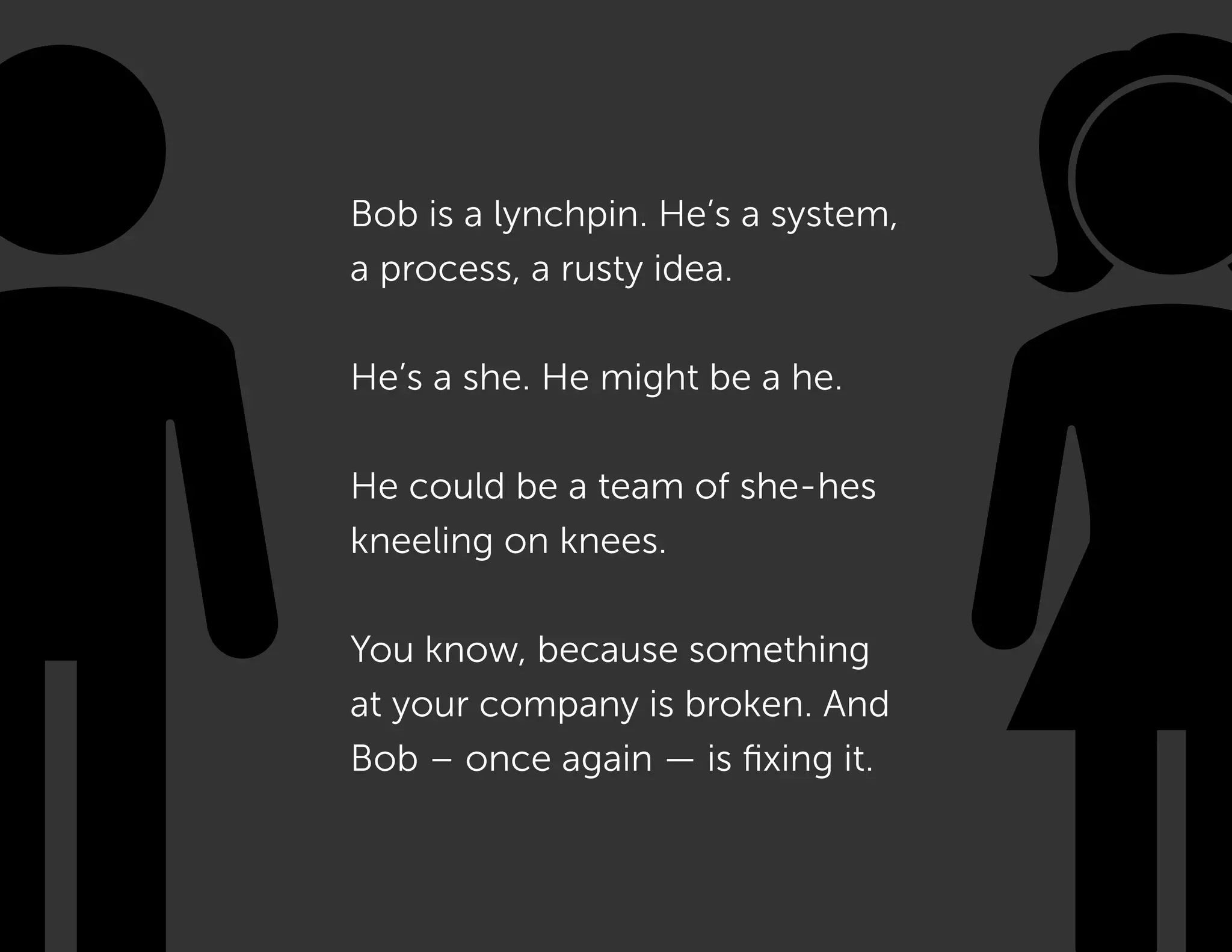 Bob is a lynchpin. He’s a system,
a process, a rusty idea.
He’s a she. He might be a he.
He could be a team of she-hes
kneeling on knees.
You know, because something
at your company is broken. And
Bob – once again — is fixing it.
 