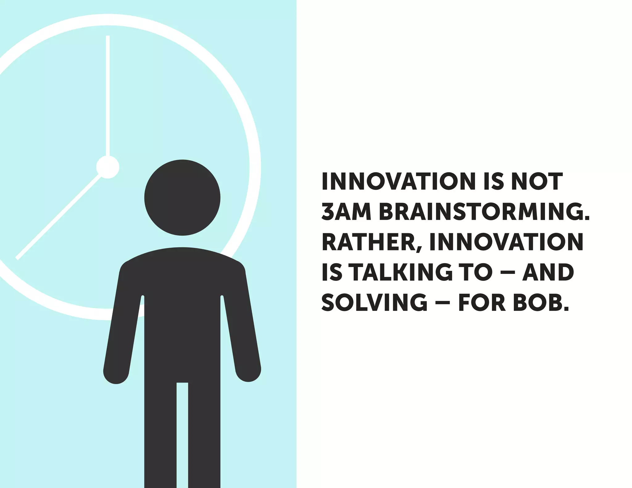 INNOVATION IS NOT
3AM BRAINSTORMING.
RATHER, INNOVATION
IS TALKING TO – AND
SOLVING – FOR BOB.
 