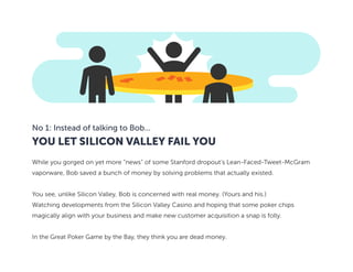 YOU LET SILICON VALLEY FAIL YOU
No 1: Instead of talking to Bob...
While you gorged on yet more “news” of some Stanford dropout’s Lean-Faced-Tweet-McGram
vaporware, Bob saved a bunch of money by solving problems that actually existed.
You see, unlike Silicon Valley, Bob is concerned with real money. (Yours and his.)
Watching developments from the Silicon Valley Casino and hoping that some poker chips
magically align with your business and make new customer acquisition a snap is folly.
In the Great Poker Game by the Bay, they think you are dead money.
 
