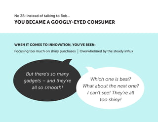 But there’s so many
gadgets – and they’re
all so smooth!
Which one is best?
What about the next one?
I can’t see! They’re all
too shiny!
YOU BECAME A GOOGLY-EYED CONSUMER
No 2B: Instead of talking to Bob...
Focusing too much on shiny purchases Overwhelmed by the steady influx
WHEN IT COMES TO INNOVATION, YOU’VE BEEN:
 