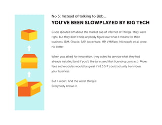YOU’VE BEEN SLOWPLAYED BY BIG TECH
No 3: Instead of talking to Bob...
Cisco spouted off about the market cap of Internet of Things. They were
right, but they didn’t help anybody figure out what it means for their
business. IBM, Oracle, SAP, Accenture, HP, VMWare, Microsoft, et al. were
no better.
When you asked for innovation, they asked to service what they had
already installed (and if you’d like to extend that licensing contract). More
fees and modules would be great if v9.5.5r7 could actually transform
your business.
But it won’t. And the worst thing is:
Everybody knows it.
 
