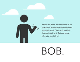BOB.
Before it’s done, an innovation is an
unknown. An unknowable unknown.
You can’t see it. You can’t touch it.
You can’t talk to it. But you know
who you can talk to?
 
