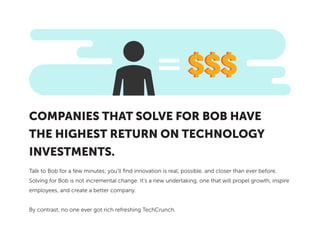 Talk to Bob for a few minutes; you’ll find innovation is real, possible, and closer than ever before.
Solving for Bob is not incremental change. It’s a new undertaking, one that will propel growth, inspire
employees, and create a better company.
By contrast, no one ever got rich refreshing TechCrunch.
COMPANIES THAT SOLVE FOR BOB HAVE
THE HIGHEST RETURN ON TECHNOLOGY
INVESTMENTS.
 