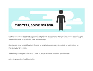 THIS YEAR, SOLVE FOR BOB.
Go find Bob. Hand Bob the budget. Pick a fight with Bob’s enemy. Forget what you’ve been “taught”
about innovation. Turn inward, then act decisively.
Don’t waste time on inNOvation. Choose to be a better company, then look to technology to
improve your processes.
We’re living in last year’s future. It’s time to act on all those promises you’ve made.
After all, you’re the head innovator.
 