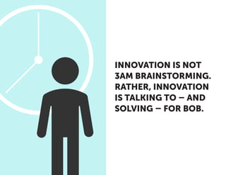 INNOVATION IS NOT
3AM BRAINSTORMING.
RATHER, INNOVATION
IS TALKING TO – AND
SOLVING – FOR BOB.
 