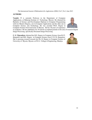 The International Journal of Multimedia & Its Applications (IJMA) Vol.7, No.3, June 2015
10
AUTHORS
Vasudev T is currently Professor in the Department of Computer
Applications, at Maharaja Institute of Technology, Mysore. He obtained his
Bachelor of Science and Post-Graduate Diploma in Computer Programming
with two Masters Degrees, one in Computer Applications and the other one in
Computer Science and Technology. He was awarded Ph.D. Degree in
Computer Science from University of Mysore. He has 30 years of experience
in academics. He has published over 30 articles in reputed journals in his area of research Digital
Image Processing, specifically Document Image Processing.
C. S. Vijayashree obtained her B.E. Degree in Computer Science from B.I.T,
Bangalore and M.E. Degree in Computer Science from U.V.C.E, Bangalore.
She is pursuing research towards her Ph. D. Degree in Computer Science of
University of Mysore, Mysore, at P.E.S. College of Engineering, Mandya.
 