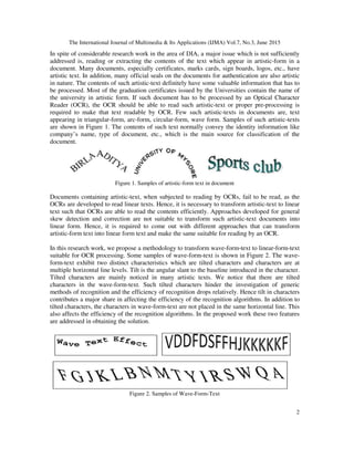 The International Journal of Multimedia & Its Applications (IJMA) Vol.7, No.3, June 2015
2
In spite of considerable research work in the area of DIA, a major issue which is not sufficiently
addressed is, reading or extracting the contents of the text which appear in artistic-form in a
document. Many documents, especially certificates, marks cards, sign boards, logos, etc., have
artistic text. In addition, many official seals on the documents for authentication are also artistic
in nature. The contents of such artistic-text definitely have some valuable information that has to
be processed. Most of the graduation certificates issued by the Universities contain the name of
the university in artistic form. If such document has to be processed by an Optical Character
Reader (OCR), the OCR should be able to read such artistic-text or proper pre-processing is
required to make that text readable by OCR. Few such artistic-texts in documents are, text
appearing in triangular-form, arc-form, circular-form, wave form. Samples of such artistic-texts
are shown in Figure 1. The contents of such text normally convey the identity information like
company’s name, type of document, etc., which is the main source for classification of the
document.
Figure 1. Samples of artistic-form text in document
Documents containing artistic-text, when subjected to reading by OCRs, fail to be read, as the
OCRs are developed to read linear texts. Hence, it is necessary to transform artistic-text to linear
text such that OCRs are able to read the contents efficiently. Approaches developed for general
skew detection and correction are not suitable to transform such artistic-text documents into
linear form. Hence, it is required to come out with different approaches that can transform
artistic-form text into linear form text and make the same suitable for reading by an OCR.
In this research work, we propose a methodology to transform wave-form-text to linear-form-text
suitable for OCR processing. Some samples of wave-form-text is shown in Figure 2. The wave-
form-text exhibit two distinct characteristics which are tilted characters and characters are at
multiple horizontal line levels. Tilt is the angular slant to the baseline introduced in the character.
Tilted characters are mainly noticed in many artistic texts. We notice that there are tilted
characters in the wave-form-text. Such tilted characters hinder the investigation of generic
methods of recognition and the efficiency of recognition drops relatively. Hence tilt in characters
contributes a major share in affecting the efficiency of the recognition algorithms. In addition to
tilted characters, the characters in wave-form-text are not placed in the same horizontal line. This
also affects the efficiency of the recognition algorithms. In the proposed work these two features
are addressed in obtaining the solution.
Figure 2. Samples of Wave-Form-Text
 