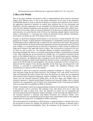 The International Journal of Multimedia & Its Applications (IJMA) Vol.7, No.3, June 2015
3
2. RELATED WORK
One of the major problems encountered in DIA is implicit/inherent skew noticed in document
images [4,5]. Inherent skew, is due to the natural inclinations of text lines in the document.
Considerable amount of work is reported in literature on explicit skew detection [6-16]. Each of
the approaches reported in literature on explicit skew detection has its own advantages and
limitations, and these approaches are not extendable for detecting inherent skew. Since artistic
texts also have inherent orientation in the document, artistic-texts are said to have implicit skew.
To the best of our efforts while surveying for literature in the direction of implicit skew detection
and correction, we could find the work of Pal et al in detecting multiple implicit skewed lines
within a document[3], i.e., detecting lines within the document having different orientations.
Given below are details on some of the related work in this area.
Vasudev et al[18] have proposed transformation of arc-form-text to linear-form[18]. The work
proposed by Vasudev et al[18] performs transformation to considerable extent but suffers from
tilt deformation and an additional stage is required for tilt corrections in the model. The proposed
work assumes that the arc-form-text has been segmented out from the document and is free from
noise. Further, it is assumed that the arc-form-text in document is either circular or elliptical in
shape and is limited to the upper half circle or ellipse. The arc-form-text is enclosed in two arcs
an inner arc and an outer arc. The principle adopted to perform transformation is a point
processing technique[19], where a set of points representing an ellipse is transformed to represent
a line. After enclosing the arc-text between two suitable arcs, it is required to transform all the
points on this elliptical band into a linear band of points. The transformation process introduces
tilt to the characters. An additional stage is required to correct the tilt in the characters. Vasudev
et al[20] have proposed a model where initially the direction of skew is identified in character at a
macro level with the help of a knowledgebase. The amount of inclination of tilt to its base line is
detected with the support of line drawing algorithm. In the final stage, the detected tilt in the
character is corrected by transformation process. Further, the readability efficiency after
transformation is claimed as 84% in this method.
Vishwanath et al[21] have proposed connected component technique for character extraction
from document image having artistic-form-text. The technique starts with artistic form text as
input and transforms the same to linear form. First, the characters in artistic text are segmented
and extracted using Connected Component Analysis technique. Due to the intrinsic nature of
artistic text, the extracted characters exhibit skew. In the next stage, such implicit skew in
extracted characters is detected using Hough Transform and corrected. Further, skew corrected
characters are concatenated to put in linear form. Experimental results of the proposed method
show an average 80% of readability by OCR as efficiency.
Further, Vishwanath et al[22] have proposed Radon transform for the detection of implicit skew
in the characters and its correction. The technique starts with artistic form text as input and
transforms the same to linear form. First, the characters in artistic text are segmented and
extracted using Connected Component Analysis technique.. In the next stage, the implicit skew in
the extracted characters is detected using Radon Transform and corrected. Further, skew
corrected characters are concatenated to put in linear form. Experimental results of the proposed
method show an average 85% of readability by OCR as efficiency.
The work proposed by Vijayashree et al[23] presents a simple technique to estimate and correct
the tilt present in artistic text. Initially, the direction of tilt of the characters is detected using a
heuristically constructed knowledgebase. Next, the inclination of the character to its base is
 