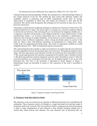 The International Journal of Multimedia & Its Applications (IJMA) Vol.7, No.3, June 2015
4
estimated using line drawing algorithm. Finally, the estimated tilt is corrected through rotation in
the counter direction of the tilt. The method has been tested with sufficient samples and
readability analysis is performed with an OCR. Experimental results show an average
improvement in readability by OCR from 20% before tilt correction to 82% after the tilt
correction. The current work incorporates this technique for tilt correction to take care in wave-
form-text conversions.
Vijayashree et al[24] present an alternate technique to transform arc-form-text to linear form. The
proposed model has two stages. The initial stage is to estimate two concentric imaginary ellipses
to enclose the arc-form-text. After enclosing the arc- text between two imaginary suitable arcs, it
is required to transform all the points on this elliptical band into a linear band of points. In this
transformation model, a set of points representing line in one orientation is transformed to
represent a line of points in another orientation. An arc-form text can be considered as a set of n
consecutive lines in different orientations, where n being the distinct points on surface of the
outer arc. These n lines with different orientations are transformed to n vertical lines, which
results in the text appearing horizontally linear. The results of experiments establish an overall
readability between 73% - 100% in transformed and tilt corrected text.
The current proposed work considers as input wave-form-text. It assumes that the wave-form-text
has been segmented out from the document and is free from noise. The proposed model has three
stages. The first stage extracts each character from the wave-form-text and is described in section
3. The second stage performs tilt correction as proposed in [21] and the same is briefed in section
4. The third stage performs character alignment correction and is described in section 5. Then the
corrected characters are concatenated such that they are all aligned together to be on the same
horizontal line. The flow in the procedure is illustrated as block diagram in Figure 3.
Experimental results are described in section 6. The conclusion of the work is described in
section 7.
Figure 3. Sequence of Stages in the Proposed Work
3. CHARACTER SEGMENTATION
The characters in the wave-form-text are typically at different horizontal levels and different tilt
inclinations. These characters need to be brought to a single horizontal level and their angle of
inclination needs to be corrected. The wave-form-text which is segmented out from the document
is taken as input. Segmentation of each character is done through searching suitable pair of
vertical lines which enclose each character. For each character, pair of horizontal lines are
 