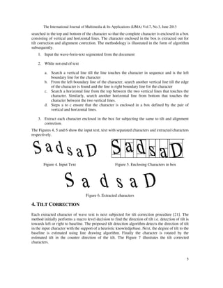 The International Journal of Multimedia & Its Applications (IJMA) Vol.7, No.3, June 2015
5
searched in the top and bottom of the character so that the complete character is enclosed in a box
consisting of vertical and horizontal lines. The character enclosed in the box is extracted out for
tilt correction and alignment correction. The methodology is illustrated in the form of algorithm
subsequently.
1. Input the wave-form-text segmented from the document
2. While not end of text
a. Search a vertical line till the line touches the character in sequence and is the left
boundary line for the character
b. From the left boundary line of the character, search another vertical line till the edge
of the character is found and the line is right boundary line for the character
c. Search a horizontal line from the top between the two vertical lines that touches the
character. Similarly, search another horizontal line from bottom that touches the
character between the two vertical lines.
d. Steps a to c ensure that the character is enclosed in a box defined by the pair of
vertical and horizontal lines.
3. Extract each character enclosed in the box for subjecting the same to tilt and alignment
correction.
The Figures 4, 5 and 6 show the input text, text with separated characters and extracted characters
respectively.
Figure 4. Input Text Figure 5. Enclosing Characters in box
Figure 6. Extracted characters
4. TILT CORRECTION
Each extracted character of wave text is next subjected for tilt correction procedure [21]. The
method initially performs a macro level decision to find the direction of tilt i.e. detection of tilt is
towards left or right to baseline. The proposed tilt detection algorithm detects the direction of tilt
in the input character with the support of a heuristic knowledgebase. Next, the degree of tilt to the
baseline is estimated using line drawing algorithm. Finally the character is rotated by the
estimated tilt in the counter direction of the tilt. The Figure 7 illustrates the tilt corrected
characters.
 