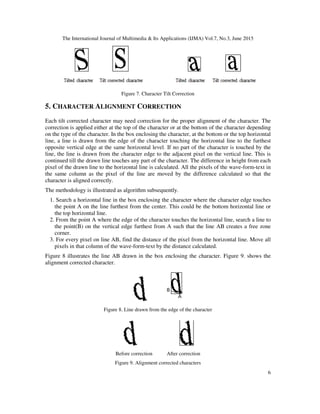 The International Journal of Multimedia & Its Applications (IJMA) Vol.7, No.3, June 2015
6
Figure 7. Character Tilt Correction
5. CHARACTER ALIGNMENT CORRECTION
Each tilt corrected character may need correction for the proper alignment of the character. The
correction is applied either at the top of the character or at the bottom of the character depending
on the type of the character. In the box enclosing the character, at the bottom or the top horizontal
line, a line is drawn from the edge of the character touching the horizontal line to the furthest
opposite vertical edge at the same horizontal level. If no part of the character is touched by the
line, the line is drawn from the character edge to the adjacent pixel on the vertical line. This is
continued till the drawn line touches any part of the character. The difference in height from each
pixel of the drawn line to the horizontal line is calculated. All the pixels of the wave-form-text in
the same column as the pixel of the line are moved by the difference calculated so that the
character is aligned correctly.
The methodology is illustrated as algorithm subsequently.
1. Search a horizontal line in the box enclosing the character where the character edge touches
the point A on the line furthest from the center. This could be the bottom horizontal line or
the top horizontal line.
2. From the point A where the edge of the character touches the horizontal line, search a line to
the point(B) on the vertical edge furthest from A such that the line AB creates a free zone
corner.
3. For every pixel on line AB, find the distance of the pixel from the horizontal line. Move all
pixels in that column of the wave-form-text by the distance calculated.
Figure 8 illustrates the line AB drawn in the box enclosing the character. Figure 9. shows the
alignment corrected character.
Figure 8. Line drawn from the edge of the character
Before correction After correction
Figure 9. Alignment corrected characters
 