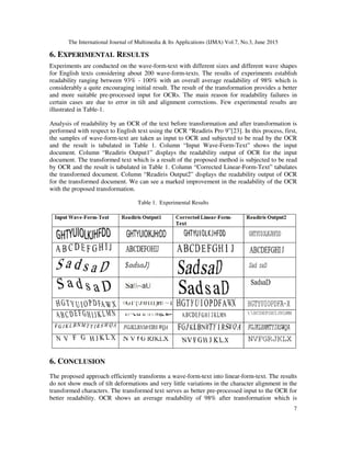 The International Journal of Multimedia & Its Applications (IJMA) Vol.7, No.3, June 2015
7
6. EXPERIMENTAL RESULTS
Experiments are conducted on the wave-form-text with different sizes and different wave shapes
for English texts considering about 200 wave-form-texts. The results of experiments establish
readability ranging between 93% - 100% with an overall average readability of 98% which is
considerably a quite encouraging initial result. The result of the transformation provides a better
and more suitable pre-processed input for OCRs. The main reason for readability failures in
certain cases are due to error in tilt and alignment corrections. Few experimental results are
illustrated in Table-1.
Analysis of readability by an OCR of the text before transformation and after transformation is
performed with respect to English text using the OCR “Readiris Pro 9”[23]. In this process, first,
the samples of wave-form-text are taken as input to OCR and subjected to be read by the OCR
and the result is tabulated in Table 1. Column “Input Wave-Form-Text” shows the input
document. Column “Readiris Output1” displays the readability output of OCR for the input
document. The transformed text which is a result of the proposed method is subjected to be read
by OCR and the result is tabulated in Table 1. Column “Corrected Linear-Form-Text” tabulates
the transformed document. Column “Readiris Output2” displays the readability output of OCR
for the transformed document. We can see a marked improvement in the readability of the OCR
with the proposed transformation.
Table 1. Experimental Results
6. CONCLUSION
The proposed approach efficiently transforms a wave-form-text into linear-form-text. The results
do not show much of tilt deformations and very little variations in the character alignment in the
transformed characters. The transformed text serves as better pre-processed input to the OCR for
better readability. OCR shows an average readability of 98% after transformation which is
 