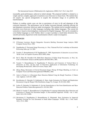 The International Journal of Multimedia & Its Applications (IJMA) Vol.7, No.3, June 2015
8
reasonably good performance achieved at initial attempt. The proposed method is claimed as a
simple and less complex approach to transform wave-form-text to linear-form. The method does
not require any special arrangements to acquire the document image or to perform the
transformation.
Failures in reading certain cases are due to persistence of error in tilt and alignment of the
corrected characters. The performance can be further increased through exploring efficient tilt
and alignment corrections which are under investigation. The method can be extended suitably to
transform wave-form-text of other languages including other Indian languages. The current tilt
correction is based on knowledgebase constructed for English language. This can be extended to
cover Indian languages as well. Further, there is scope to produce a much better distortion free,
smooth and neatly aligned text in the transformation which is under investigation.
REFERENCES
[1] O’Gorman, Lawrence, Kasturi, Rangachar. Executive Briefing: Document Image Analysis. IEEE
Computer Society Press, 1998.
[2] Nagabhushan, P. Document Image Processing, in : Proc. National Pre-Conf. workshop on Document
Processing, India, pp 114, 2001.
[3] Vasudev T, Hemanthakumar G H, Nagabhushan P., 2005, Segmentation of characters in an arc-form,
7th Int. Conf. on Cognitive Systems (ICCS 2005), India.
[4] Pal U, Mitra M, Choudhri B B. Multi-Skew Detection of Indian Script Documents, in: Proc. Int.
Conf. on Document Analysis and Recognition (ICDAR 2001), 2001.
[5] Vasudev T, Hemanthkumar G, Nagabhushan P. Detection and Correction of Vertical Skew in
Characters, in: Proc. 3rd Int. Conf. on Innovative Applications of Information Technology for
Developing World(AACC 2005) CD version, Nepal, 2005.
[6] Zheng Zhang. Restoration of Curved Document Images Throug 3D Shape Modeling, in: Conf. on
Computer Vision and Pattern Recognition(CVPR2004), 2004.
[7] Amin A, Fischer A. A Document Skew Detection Method Using the Hough Transform. J. Pattern
Aual. Applicat. 3,243-253, 2000.
[8] Kavallieratou E, Fakotakis N, Kokkinakis G. Skew Angle Estimation for Printed and Handwritten
Documents Using the Wigner-Ville Distribution, Image Vis. Comput. 20, 813-824, 2002.
[9] Liolios N, Fakotakis N, Kokkinakis G. On the Generalization of the Form Identification and Skew
Detection Problem. Pattern Recognition(35), 243-264, 2003.
[10] Murali S, Vasudev T, Hemanthkumar G, Nagabhushan P. Language Independent Skew Detection and
Correction of Printed Text Document Images: A Non-rotational Approach. VIVEK – Int. J. Artif.
Intell. 16(2), 08-15,2006.
[11] Shivakumar P, Nagabhushan P, Hemanthkumar G, Manjunath. Skew Estimation by Improved
Boundary Growing for Text Document in South Indian Languages. VIVEK –Int. J. Artif. Intell.
16(2), 15-21, 2006.
 