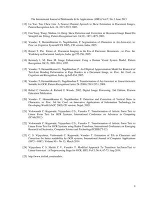 The International Journal of Multimedia & Its Applications (IJMA) Vol.7, No.3, June 2015
9
[12] Lu Yue, Tan, Chew Lim. A Nearest Chained Aproach to Skew Estimation in Document Images.
Pattern Recognition Lett. 24, 2315-2323, 2003.
[13] Cao,Yang, Wang, Shuhua, Li, Heng. Skew Detection and Correction in Document Image Based On
Straight Line Fitting, Pattern Recognition Lett. 24(12), 1871-1879, 2003.
[14] Vasudev T, Hemanthkumar G, Nagabhushan, P. Segmentation of Characters in Arc-form-text, in:
Proc. on Cognitive System(ICCS 2005), CD version, India, 2005.
[15] Breuel T. The Future of Document Imaging in the Era of Electronic Documents , in: Proc. Int.
Workshop on Document Analysis, India, pp.275-296, 2005.
[16] Kennedy L M, Basu M. Image Enhancement Using a Human Visual System Model, Pattern
Recognition 30(12), 2001-2014, 1997.
[17] Vasudev T, Hemanthkumar G, Nagabhushan, P. An Elliptical Approximation Model for Removal of
Text-Line Bending Deformation at Page Borders in a Document Image, in: Proc. Int. Conf. on
Cognition and Recognition, India, pp.645-654, 2005.
[18] Vasudev T, Hemanthkumar G, Nagabhushan P. Transformation of Arc-form-text to Linear-form-text
Suitable for OCR, Pattern Recognition Letter 28 (2008) 2343-2351, 2008.
[19] Rafael C Gonzales & Richard E Woods, 2002, Digital Image Processing, 2nd Edition, Pearson
Education Publication.
[20] Vasudev T, Hemanthkumar G, Nagabhushan P. Detection and Correction of Vertical Skew in
Characters, in: Proc. 3rd Int. Conf. on Innovative Applications of Information Technology for
Developing World(AACC 2005) CD version, Nepal, 2005.
[21] Vishwanath C. Kagawade, Vijayashree C.S., Vasudev T. Transformation of Artistic Form Text to
Linear Form Text for OCR Systems, International Conference on Advances in Computing
(ICAdc2012)
[22] Vishwanath C. Kagawade, Vijayashree C.S., Vasudev T. Transformation of Artistic Form Text to
Linear Form Text for OCR Systems using Radon Transform, International Conference on Emerging
Research in Electronics, Computer Science and Technology(ICERECT-12)
[23] C. S. Vijayashree, Vishwanath C. Kagawade, Vasudev T. Estimation of Tilt in Characters and
Correction for better readability by OCR systems, International Journal of Computer Applications
(0975 – 8887). Volume 90 – No 13, March 2014
[24] Vijayashree C S, Shrithi C V, Vasudev T. Modified Approach To Transform ArcForm-Text to
Linear-form-text : A Preprocessing Stage for OCR, SIPJ, Vol 5, No 4, 67-75, Aug 2014.
[25] http://www.irislink.com/readiris.
 