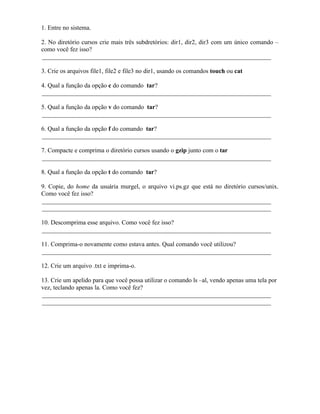 1. Entre no sistema.

2. No diretório cursos crie mais três subdretórios: dir1, dir2, dir3 com um único comando –
como você fez isso?
_________________________________________________________________________

3. Crie os arquivos file1, file2 e file3 no dir1, usando os comandos touch ou cat

4. Qual a função da opção c do comando tar?
_________________________________________________________________________

5. Qual a função da opção v do comando tar?
_________________________________________________________________________

6. Qual a função da opção f do comando tar?
_________________________________________________________________________

7. Compacte e comprima o diretório cursos usando o gzip junto com o tar
_________________________________________________________________________

8. Qual a função da opção t do comando tar?

9. Copie, do home da usuária murgel, o arquivo vi.ps.gz que está no diretório cursos/unix.
Como você fez isso?
_________________________________________________________________________
_________________________________________________________________________

10. Descomprima esse arquivo. Como você fez isso?
_________________________________________________________________________

11. Comprima-o novamente como estava antes. Qual comando você utilizou?
_________________________________________________________________________

12. Crie um arquivo .txt e imprima-o.

13. Crie um apelido para que você possa utilizar o comando ls –al, vendo apenas uma tela por
vez, teclando apenas la. Como você fez?
_________________________________________________________________________
_________________________________________________________________________
 