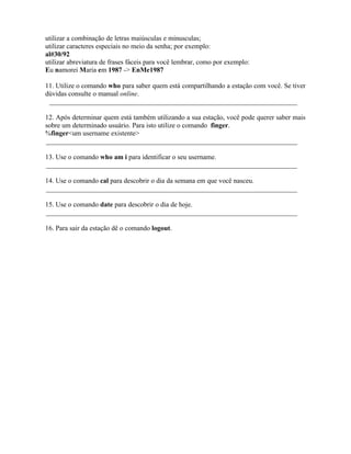 utilizar a combinação de letras maiúsculas e minusculas;
utilizar caracteres especiais no meio da senha; por exemplo:
al#30/92
utilizar abreviatura de frases fáceis para você lembrar, como por exemplo:
Eu namorei Maria em 1987 -> EnMe1987

11. Utilize o comando who para saber quem está compartilhando a estação com você. Se tiver
dúvidas consulte o manual online.
 ________________________________________________________________________

12. Após determinar quem está também utilizando a sua estação, você pode querer saber mais
sobre um determinado usuário. Para isto utilize o comando finger.
%finger<um username existente>
_________________________________________________________________________

13. Use o comando who am i para identificar o seu username.
_________________________________________________________________________

14. Use o comando cal para descobrir o dia da semana em que você nasceu.
_________________________________________________________________________

15. Use o comando date para descobrir o dia de hoje.
_________________________________________________________________________

16. Para sair da estação dê o comando logout.

                                                ∴
 