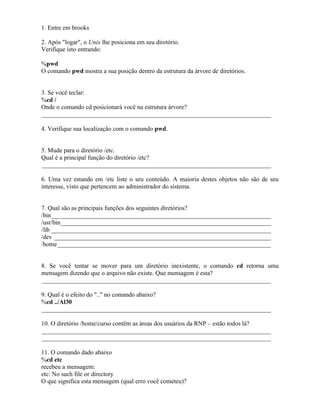 1. Entre em brooks

2. Após "logar", o Unix lhe posiciona em seu diretório.
Verifique isto entrando:

%pwd
O comando pwd mostra a sua posição dentro da estrutura da árvore de diretórios.


3. Se você teclar:
%cd /
Onde o comando cd posicionará você na estrutura árvore?
_________________________________________________________________________

4. Verifique sua localização com o comando pwd.


5. Mude para o diretório /etc.
Qual é a principal função do diretório /etc?
_________________________________________________________________________

6. Uma vez estando em /etc liste o seu conteúdo. A maioria destes objetos não são de seu
interesse, visto que pertencem ao administrador do sistema.


7. Qual são as principais funções dos seguintes diretórios?
/bin______________________________________________________________________
/usr/bin___________________________________________________________________
/lib ______________________________________________________________________
/dev _____________________________________________________________________
/home ____________________________________________________________________


8. Se você tentar se mover para um diretório inexistente, o comando cd retorna uma
mensagem dizendo que o arquivo não existe. Que mensagem é esta?
_________________________________________________________________________

9. Qual é o efeito do ".." no comando abaixo?
%cd ../Al30
_________________________________________________________________________

10. O diretório /home/curso contêm as áreas dos usuários da RNP – estão todos lá?
_________________________________________________________________________
_________________________________________________________________________

11. O comando dado abaixo
%cd etc
recebeu a mensagem:
etc: No such file or directory
O que significa esta mensagem (qual erro você cometeu)?
 