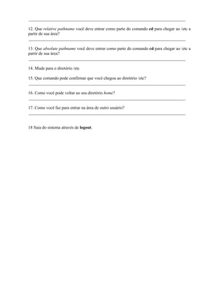 _________________________________________________________________________

12. Que relative pathname você deve entrar como parte do comando cd para chegar ao /etc a
partir de sua área?
_________________________________________________________________________

13. Que absolute pathname você deve entrar como parte do comando cd para chegar ao /etc a
partir de sua área?
_________________________________________________________________________

14. Mude para o diretório /etc

15. Que comando pode confirmar que você chegou ao diretório /etc?
_________________________________________________________________________

16. Como você pode voltar ao seu diretório home?
_________________________________________________________________________

17. Como você faz para entrar na área de outro usuário?
_________________________________________________________________________


18 Saia do sistema através de logout.

                                           ∴
 