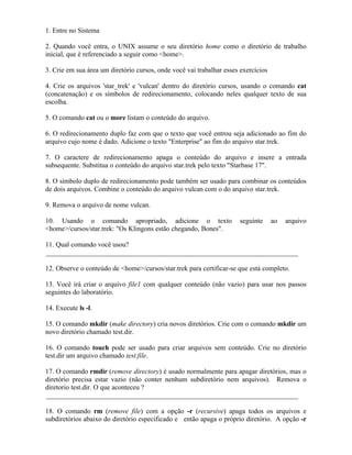 1. Entre no Sistema

2. Quando você entra, o UNIX assume o seu diretório home como o diretório de trabalho
inicial, que é referenciado a seguir como <home>.

3. Crie em sua área um diretório cursos, onde você vai trabalhar esses exercícios

4. Crie os arquivos 'star_trek' e 'vulcan' dentro do diretório cursos, usando o comando cat
(concatenação) e os símbolos de redirecionamento, colocando neles qualquer texto de sua
escolha.

5. O comando cat ou o more listam o conteúdo do arquivo.

6. O redirecionamento duplo faz com que o texto que você entrou seja adicionado ao fim do
arquivo cujo nome é dado. Adicione o texto "Enterprise" ao fim do arquivo star.trek.

7. O caractere de redirecionamento apaga o conteúdo do arquivo e insere a entrada
subsequente. Substitua o conteúdo do arquivo star.trek pelo texto "Starbase 17".

8. O símbolo duplo de redirecionamento pode também ser usado para combinar os conteúdos
de dois arquivos. Combine o conteúdo do arquivo vulcan com o do arquivo star.trek.

9. Remova o arquivo de nome vulcan.

10. Usando o comando apropriado, adicione o texto                     seguinte      ao   arquivo
<home>/cursos/star.trek: "Os Klingons estão chegando, Bones".

11. Qual comando você usou?
_________________________________________________________________________

12. Observe o conteúdo de <home>/cursos/star.trek para certificar-se que está completo.

13. Você irá criar o arquivo file1 com qualquer conteúdo (não vazio) para usar nos passos
seguintes do laboratório.

14. Execute ls -l.

15. O comando mkdir (make directory) cria novos diretórios. Crie com o comando mkdir um
novo diretório chamado test.dir.

16. O comando touch pode ser usado para criar arquivos sem conteúdo. Crie no diretório
test.dir um arquivo chamado test.file.

17. O comando rmdir (remove directory) é usado normalmente para apagar diretórios, mas o
diretório precisa estar vazio (não conter nenhum subdiretório nem arquivos). Remova o
diretorio test.dir. O que aconteceu ?
_________________________________________________________________________

18. O comando rm (remove file) com a opção -r (recursive) apaga todos os arquivos e
subdiretórios abaixo do diretório especificado e então apaga o próprio diretório. A opção -r
 