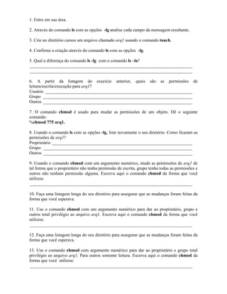 1. Entre em sua área.

2. Através do comando ls com as opções -lg analise cada campo da mensagem resultante.

3. Crie no diretório cursos um arquivo chamado arq1 usando o comando touch.

4. Confirme a criação através do comando ls com as opções -lg.

5. Qual a diferença do comando ls -lg com o comando ls –la?
_________________________________________________________________________
_________________________________________________________________________

6. A partir da listagem do execício anterior, quais são as permissões de
leitura/escrita/execução para arq1?
Usuário __________________________________________________________________
Grupo ___________________________________________________________________
Outros ___________________________________________________________________

7. O comando chmod é usado para mudar as permissões de um objeto. Dê o seguinte
comando:
%chmod 775 arq1.

8. Usando o comando ls com as opções -lg, liste novamente o seu diretório. Como ficaram as
permissões de arq1?
Proprietário _______________________________________________________________
Grupo ___________________________________________________________________
Outros ___________________________________________________________________

9. Usando o comando chmod com um argumento numérico, mude as permissões de arq1 de
tal forma que o proprietário não tenha permissão de escrita, grupo tenha todas as permissões e
outros não tenham permissão alguma. Escreva aqui o comando chmod da forma que você
utilizou:
_________________________________________________________________________

10. Faça uma listagem longa do seu diretório para assegurar que as mudanças foram feitas da
forma que você esperava.

11. Use o comando chmod com um argumento numérico para dar ao proprietário, grupo e
outros total privilégio ao arquivo arq1. Escreva aqui o comando chmod da forma que você
utilizou:
_________________________________________________________________________

12. Faça uma listagem longa do seu diretório para assegurar que as mudanças foram feitas da
forma que você esperava.

13. Use o comando chmod com argumento numérico para dar ao proprietário e grupo total
privilégio ao arquivo arq1. Para outros somente leitura. Escreva aqui o comando chmod da
forma que você utilizou:
_________________________________________________________________________
 